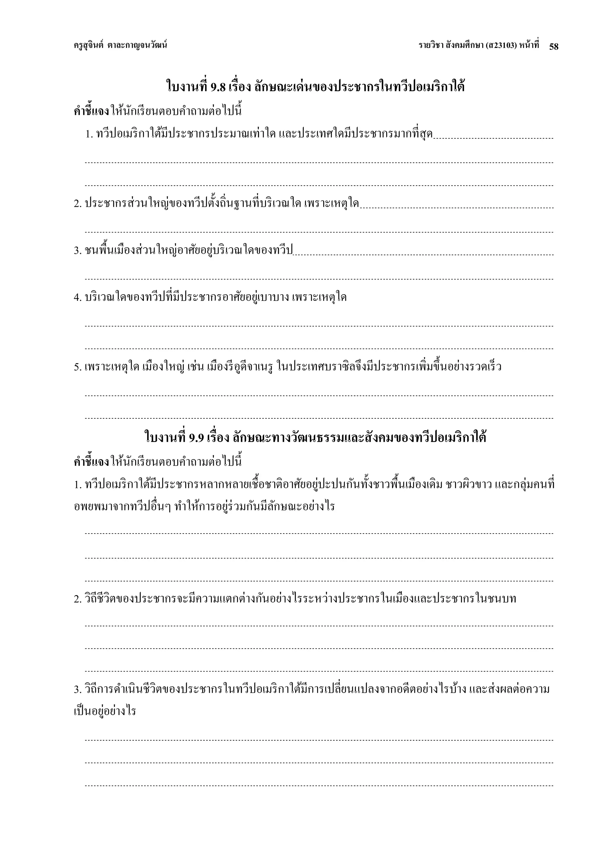ครูสุจินต์ ตาละกาญจนวัฒน์ รายวิชา สังคมศึกษา (ส23103) หน้าที่ 
58 
ใบงานที่ 9.8 เรื่อง ลักษณะเด่นของประชากรในทวีปอเมริกาใต้ คาชี้แจง ให้นักเรียนตอบคาถามต่อไปนี้ 1. ทวีปอเมริกาใต้มีประชากรประมาณเท่าใด และประเทศใดมีประชากรมากที่สุด 2. ประชากรส่วนใหญ่ของทวีปตั้งถิ่นฐานที่บริเวณใด เพราะเหตุใด 3. ชนพื้นเมืองส่วนใหญ่อาศัยอยู่บริเวณใดของทวีป 4. บริเวณใดของทวีปที่มีประชากรอาศัยอยู่เบาบาง เพราะเหตุใด 5. เพราะเหตุใด เมืองใหญ่ เช่น เมืองรีอูดีจาเนรู ในประเทศบราซิลจึงมีประชากรเพิ่มขึ้นอย่างรวดเร็ว ใบงานที่ 9.9 เรื่อง ลักษณะทางวัฒนธรรมและสังคมของทวีปอเมริกาใต้ คาชี้แจง ให้นักเรียนตอบคาถามต่อไปนี้ 1. ทวีปอเมริกาใต้มีประชากรหลากหลายเชื้อชาติอาศัยอยู่ปะปนกันทั้งชาวพื้นเมืองเดิม ชาวผิวขาว และกลุ่มคนที่ อพยพมาจากทวีปอื่นๆ ทาให้การอยู่ร่วมกันมีลักษณะอย่างไร 2. วิถีชีวิตของประชากรจะมีความแตกต่างกันอย่างไรระหว่างประชากรในเมืองและประชากรในชนบท 3. วิถีการดาเนินชีวิตของประชากรในทวีปอเมริกาใต้มีการเปลี่ยนแปลงจากอดีตอย่างไรบ้าง และส่งผลต่อความ เป็นอยู่อย่างไร  
