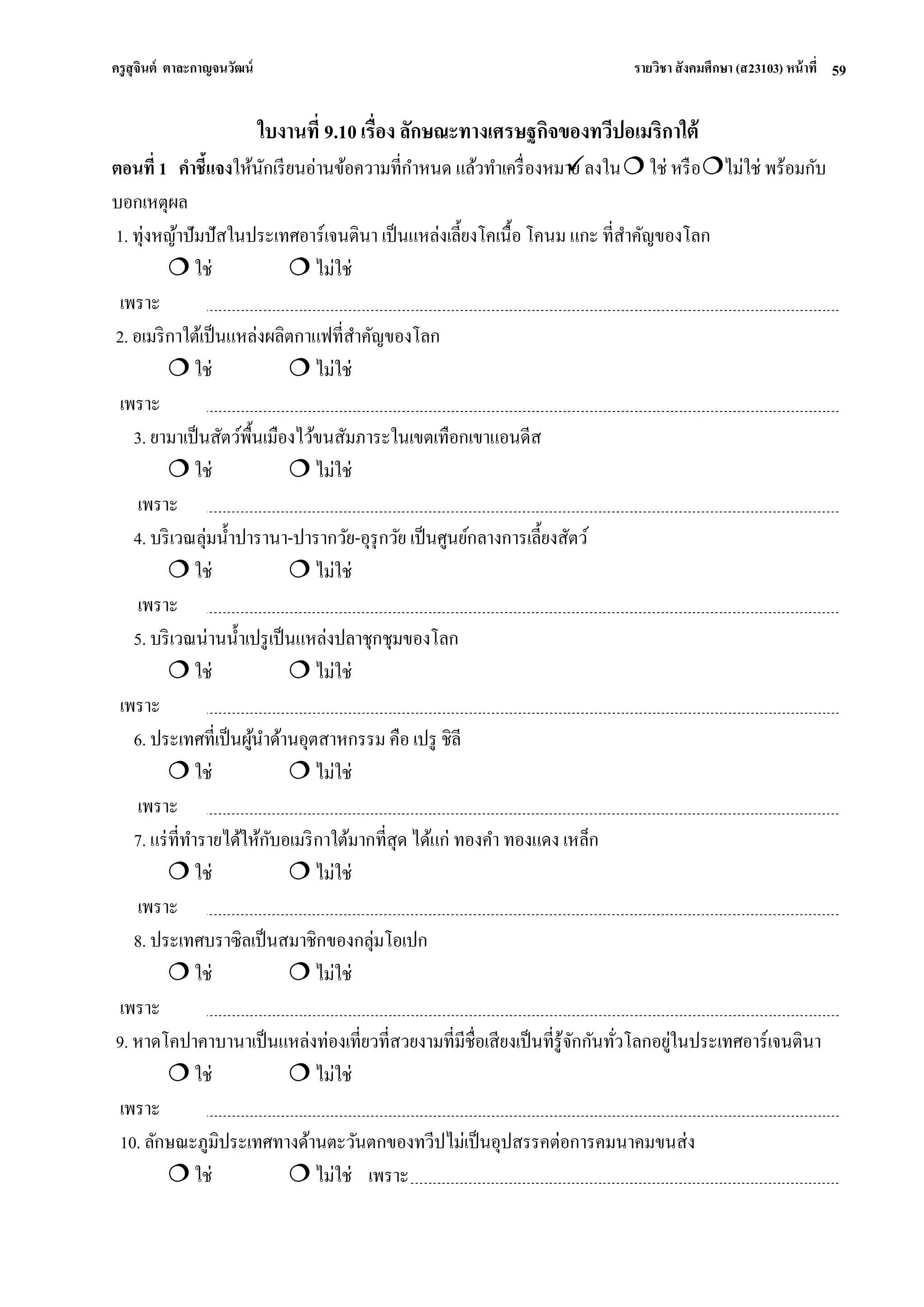 ครูสุจินต์ ตาละกาญจนวัฒน์ รายวิชา สังคมศึกษา (ส23103) หน้าที่ 
59 
ใบงานที่ 9.10 เรื่อง ลักษณะทางเศรษฐกิจของทวีปอเมริกาใต้ ตอนที่ 1 คาชี้แจงให้นักเรียนอ่านข้อความที่กาหนด แล้วทาเครื่องหมาย ลงใน  ใช่ หรือ ไม่ใช่ พร้อมกับ บอกเหตุผล 1. ทุ่งหญ้าปัมปัสในประเทศอาร์เจนตินา เป็นแหล่งเลี้ยงโคเนื้อ โคนม แกะ ที่สาคัญของโลก  ใช่  ไม่ใช่ เพราะ 2. อเมริกาใต้เป็นแหล่งผลิตกาแฟที่สาคัญของโลก  ใช่  ไม่ใช่ เพราะ 3. ยามาเป็นสัตว์พื้นเมืองไว้ขนสัมภาระในเขตเทือกเขาแอนดีส  ใช่  ไม่ใช่ เพราะ 4. บริเวณลุ่มน้าปารานา-ปารากวัย-อุรุกวัย เป็นศูนย์กลางการเลี้ยงสัตว์  ใช่  ไม่ใช่ เพราะ 5. บริเวณน่านน้าเปรูเป็นแหล่งปลาชุกชุมของโลก  ใช่  ไม่ใช่ เพราะ 6. ประเทศที่เป็นผู้นาด้านอุตสาหกรรม คือ เปรู ชิลี  ใช่  ไม่ใช่ เพราะ 7. แร่ที่ทารายได้ให้กับอเมริกาใต้มากที่สุด ได้แก่ ทองคา ทองแดง เหล็ก  ใช่  ไม่ใช่ เพราะ 8. ประเทศบราซิลเป็นสมาชิกของกลุ่มโอเปก  ใช่  ไม่ใช่ เพราะ 9. หาดโคปาคาบานาเป็นแหล่งท่องเที่ยวที่สวยงามที่มีชื่อเสียงเป็นที่รู้จักกันทั่วโลกอยู่ในประเทศอาร์เจนตินา  ใช่  ไม่ใช่ เพราะ 10. ลักษณะภูมิประเทศทางด้านตะวันตกของทวีปไม่เป็นอุปสรรคต่อการคมนาคมขนส่ง  ใช่  ไม่ใช่ เพราะ  