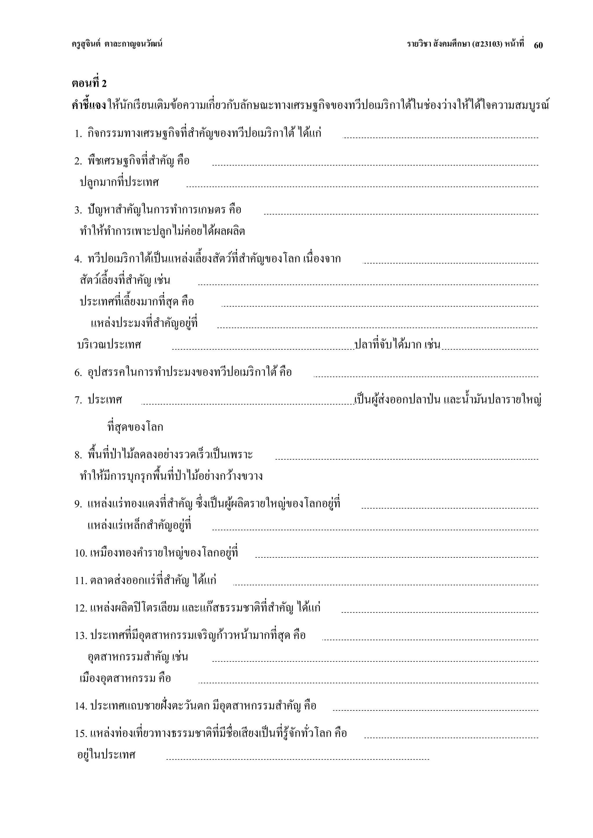 ครูสุจินต์ ตาละกาญจนวัฒน์ รายวิชา สังคมศึกษา (ส23103) หน้าที่ 
60 
ตอนที่ 2 คาชี้แจง ให้นักเรียนเติมข้อความเกี่ยวกับลักษณะทางเศรษฐกิจของทวีปอเมริกาใต้ในช่องว่างให้ได้ใจความสมบูรณ์ 1. กิจกรรมทางเศรษฐกิจที่สาคัญของทวีปอเมริกาใต้ ได้แก่ 2. พืชเศรษฐกิจที่สาคัญ คือ ปลูกมากที่ประเทศ 3. ปัญหาสาคัญในการทาการเกษตร คือ ทาให้ทาการเพาะปลูกไม่ค่อยได้ผลผลิต 4. ทวีปอเมริกาใต้เป็นแหล่งเลี้ยงสัตว์ที่สาคัญของโลก เนื่องจาก สัตว์เลี้ยงที่สาคัญ เช่น ประเทศที่เลี้ยงมากที่สุด คือ แหล่งประมงที่สาคัญอยู่ที่ บริเวณประเทศ ปลาที่จับได้มาก เช่น 6. อุปสรรคในการทาประมงของทวีปอเมริกาใต้ คือ 7. ประเทศ เป็นผู้ส่งออกปลาป่น และน้ามันปลารายใหญ่ ที่สุดของโลก 8. พื้นที่ป่าไม้ลดลงอย่างรวดเร็วเป็นเพราะ ทาให้มีการบุกรุกพื้นที่ป่าไม้อย่างกว้างขวาง 9. แหล่งแร่ทองแดงที่สาคัญ ซึ่งเป็นผู้ผลิตรายใหญ่ของโลกอยู่ที่ แหล่งแร่เหล็กสาคัญอยู่ที่ 10. เหมืองทองคารายใหญ่ของโลกอยู่ที่ 11. ตลาดส่งออกแร่ที่สาคัญ ได้แก่ 12. แหล่งผลิตปิโตรเลียม และแก๊สธรรมชาติที่สาคัญ ได้แก่ 13. ประเทศที่มีอุตสาหกรรมเจริญก้าวหน้ามากที่สุด คือ อุตสาหกรรมสาคัญ เช่น เมืองอุตสาหกรรม คือ 14. ประเทศแถบชายฝั่งตะวันตก มีอุตสาหกรรมสาคัญ คือ 15. แหล่งท่องเที่ยวทางธรรมชาติที่มีชื่อเสียงเป็นที่รู้จักทั่วโลก คือ อยู่ในประเทศ  