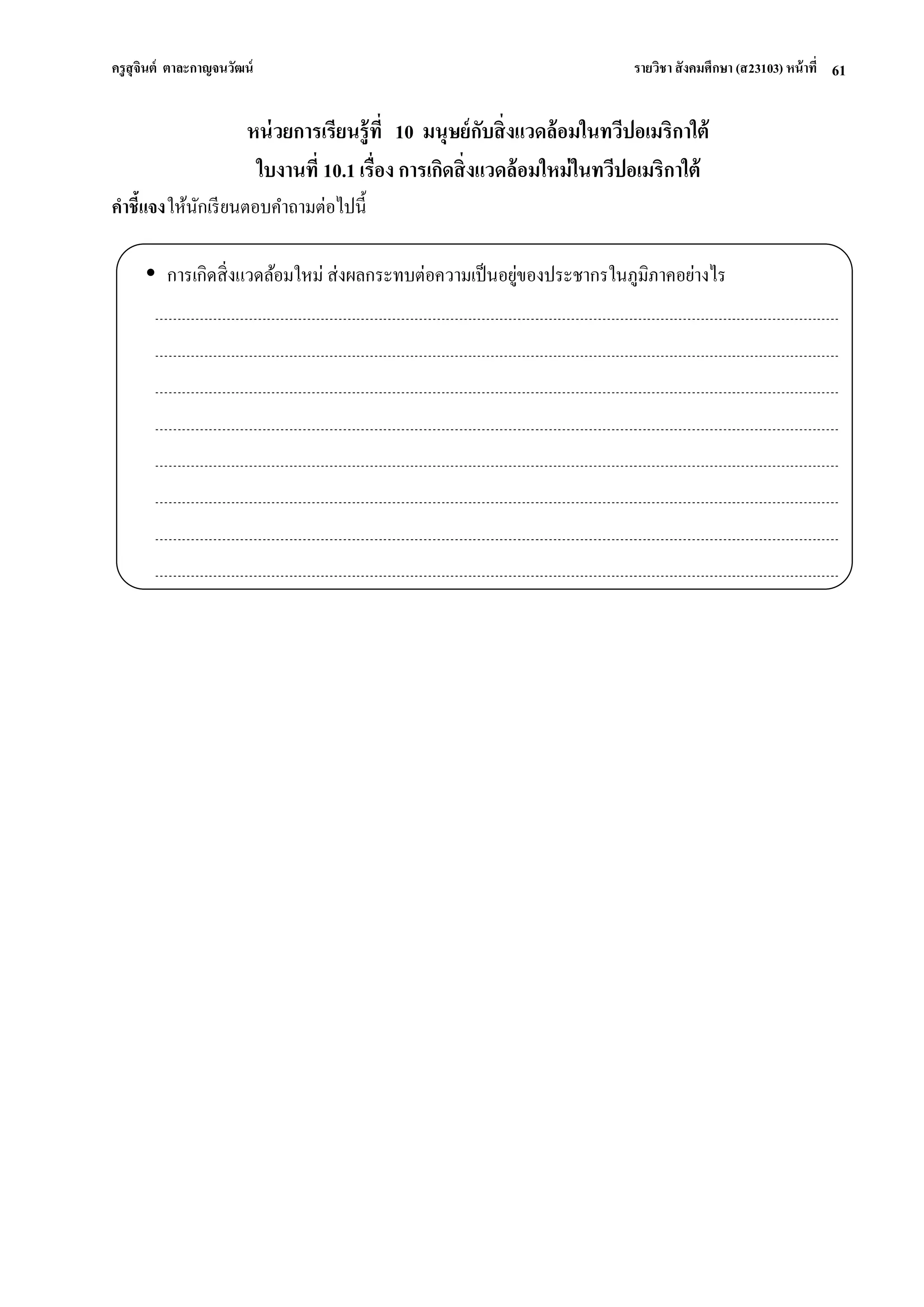 ครูสุจินต์ ตาละกาญจนวัฒน์ รายวิชา สังคมศึกษา (ส23103) หน้าที่ 
61 
หน่วยการเรียนรู้ที่ 10 มนุษย์กับสิ่งแวดล้อมในทวีปอเมริกาใต้ ใบงานที่ 10.1 เรื่อง การเกิดสิ่งแวดล้อมใหม่ในทวีปอเมริกาใต้ คาชี้แจง ให้นักเรียนตอบคาถามต่อไปนี้ 
 การเกิดสิ่งแวดล้อมใหม่ ส่งผลกระทบต่อความเป็นอยู่ของประชากรในภูมิภาคอย่างไร 
 