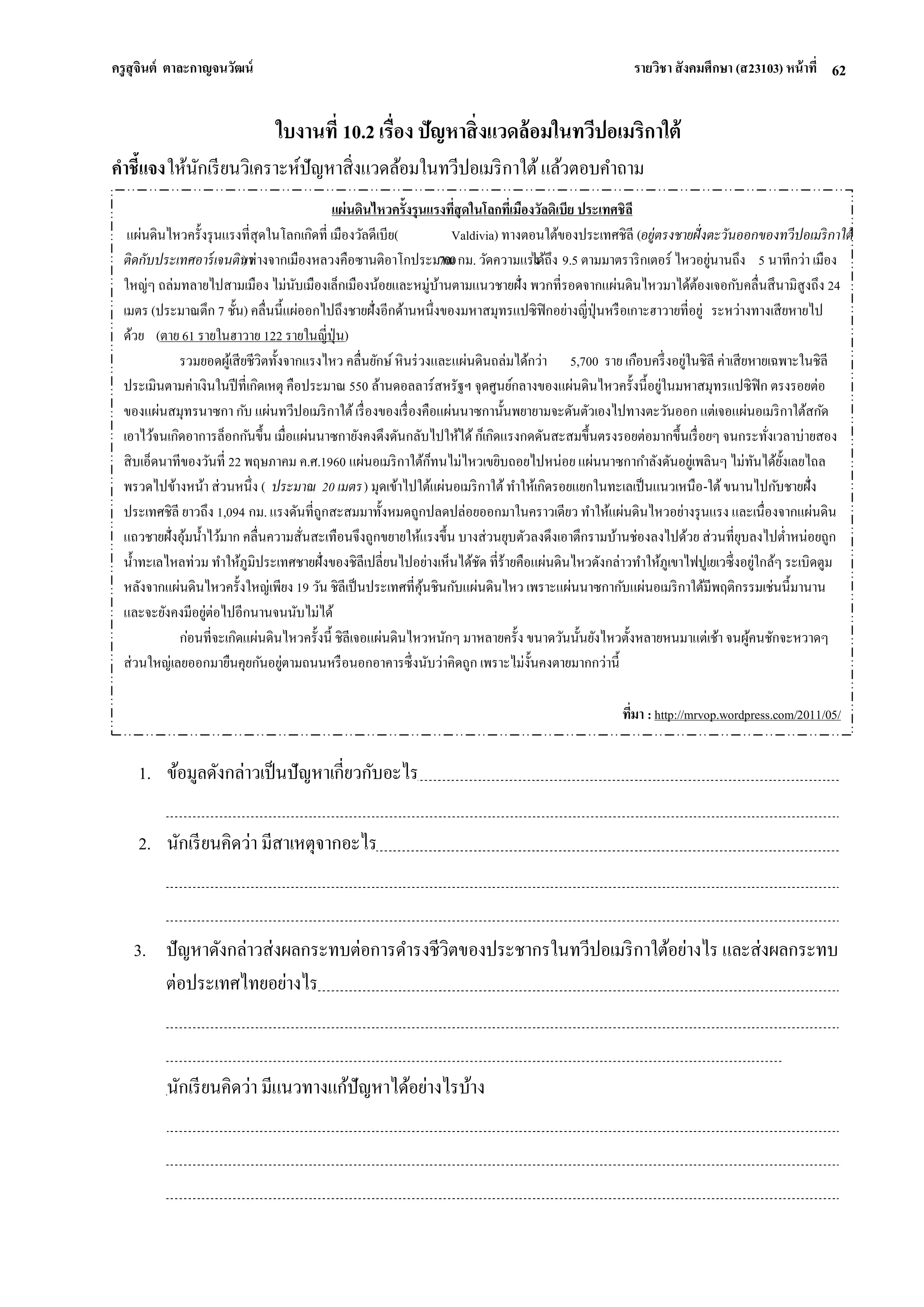 ครูสุจินต์ ตาละกาญจนวัฒน์ รายวิชา สังคมศึกษา (ส23103) หน้าที่ 
62 
ใบงานที่ 10.2 เรื่อง ปัญหาสิ่งแวดล้อมในทวีปอเมริกาใต้ คาชี้แจง ให้นักเรียนวิเคราะห์ปัญหาสิ่งแวดล้อมในทวีปอเมริกาใต้ แล้วตอบคาถาม 
1. ข้อมูลดังกล่าวเป็นปัญหาเกี่ยวกับอะไร 
2. นักเรียนคิดว่า มีสาเหตุจากอะไร 
3. ปัญหาดังกล่าวส่งผลกระทบต่อการดารงชีวิตของประชากรในทวีปอเมริกาใต้อย่างไร และส่งผลกระทบ ต่อประเทศไทยอย่างไร นักเรียนคิดว่า มีแนวทางแก้ปัญหาได้อย่างไรบ้าง แผ่นดินไหวครั้งรุนแรงที่สุดในโลกที่เมืองวัลดิเบีย ประเทศชิลี แผ่นดินไหวครั้งรุนแรงที่สุดในโลกเกิดที่ เมืองวัลดีเบีย(Valdivia) ทางตอนใต้ของประเทศชิลี (อยู่ตรงชายฝั่งตะวันออกของทวีปอเมริกาใต้ ติดกับประเทศอาร์เจนตินา) ห่างจากเมืองหลวงคือซานติอาโกประมาณ 700 กม. วัดความแรงได้ถึง 9.5 ตามมาตราริกเตอร์ ไหวอยู่นานถึง 5 นาทีกว่า เมือง ใหญ่ๆ ถล่มทลายไปสามเมือง ไม่นับเมืองเล็กเมืองน้อยและหมู่บ้านตามแนวชายฝั่ง พวกที่รอดจากแผ่นดินไหวมาได้ต้องเจอกับคลื่นสึนามิสูงถึง 24 เมตร (ประมาณตึก 7 ชั้น) คลื่นนี้แผ่ออกไปถึงชายฝั่งอีกด้านหนึ่งของมหาสมุทรแปซิฟิกอย่างญี่ปุ่นหรือเกาะฮาวายที่อยู่ ระหว่างทางเสียหายไป ด้วย (ตาย 61 รายในฮาวาย 122 รายในญี่ปุ่น) รวมยอดผู้เสียชีวิตทั้งจากแรงไหว คลื่นยักษ์ หินร่วงและแผ่นดินถล่มได้กว่า 5,700 ราย เกือบครึ่งอยู่ในชิลี ค่าเสียหายเฉพาะในชิลี ประเมินตามค่าเงินในปีที่เกิดเหตุ คือประมาณ 550 ล้านดอลลาร์สหรัฐฯ จุดศูนย์กลางของแผ่นดินไหวครั้งนี้อยู่ในมหาสมุทรแปซิฟิก ตรงรอยต่อ ของแผ่นสมุทรนาซกา กับ แผ่นทวีปอเมริกาใต้ เรื่องของเรื่องคือแผ่นนาซกานั้นพยายามจะดันตัวเองไปทางตะวันออก แต่เจอแผ่นอเมริกาใต้สกัด เอาไว้จนเกิดอาการล็อกกันขึ้น เมื่อแผ่นนาซกายังคงดึงดันกลับไปให้ได้ ก็เกิดแรงกดดันสะสมขึ้นตรงรอยต่อมากขึ้นเรื่อยๆ จนกระทั่งเวลาบ่ายสอง สิบเอ็ดนาทีของวันที่ 22 พฤษภาคม ค.ศ.1960 แผ่นอเมริกาใต้ก็ทนไม่ไหวเขยิบถอยไปหน่อย แผ่นนาซกากาลังดันอยู่เพลินๆ ไม่ทันได้ยั้งเลยไถล พรวดไปข้างหน้า ส่วนหนึ่ง (ประมาณ 20 เมตร) มุดเข้าไปใต้แผ่นอเมริกาใต้ ทาให้เกิดรอยแยกในทะเลเป็นแนวเหนือ-ใต้ ขนานไปกับชายฝั่ง ประเทศชิลี ยาวถึง 1,094 กม. แรงดันที่ถูกสะสมมาทั้งหมดถูกปลดปล่อยออกมาในคราวเดียว ทาให้แผ่นดินไหวอย่างรุนแรง และเนื่องจากแผ่นดิน แถวชายฝั่งอุ้มน้าไว้มาก คลื่นความสั่นสะเทือนจึงถูกขยายให้แรงขึ้น บางส่วนยุบตัวลงดึงเอาตึกรามบ้านช่องลงไปด้วย ส่วนที่ยุบลงไปต่าหน่อยถูก น้าทะเลไหลท่วม ทาให้ภูมิประเทศชายฝั่งของชิลีเปลี่ยนไปอย่างเห็นได้ชัด ที่ร้ายคือแผ่นดินไหวดังกล่าวทาให้ภูเขาไฟปูเยเวซึ่งอยู่ใกล้ๆ ระเบิดตูม หลังจากแผ่นดินไหวครั้งใหญ่เพียง 19 วัน ชิลีเป็นประเทศที่คุ้นชินกับแผ่นดินไหว เพราะแผ่นนาซกากับแผ่นอเมริกาใต้มีพฤติกรรมเช่นนี้มานาน และจะยังคงมีอยู่ต่อไปอีกนานจนนับไม่ได้ ก่อนที่จะเกิดแผ่นดินไหวครั้งนี้ ชิลีเจอแผ่นดินไหวหนักๆ มาหลายครั้ง ขนาดวันนั้นยังไหวตั้งหลายหนมาแต่เช้า จนผู้คนชักจะหวาดๆ ส่วนใหญ่เลยออกมายืนคุยกันอยู่ตามถนนหรือนอกอาคารซึ่งนับว่าคิดถูก เพราะไม่งั้นคงตายมากกว่านี้ 
ที่มา : http://mrvop.wordpress.com/2011/05/ 
 