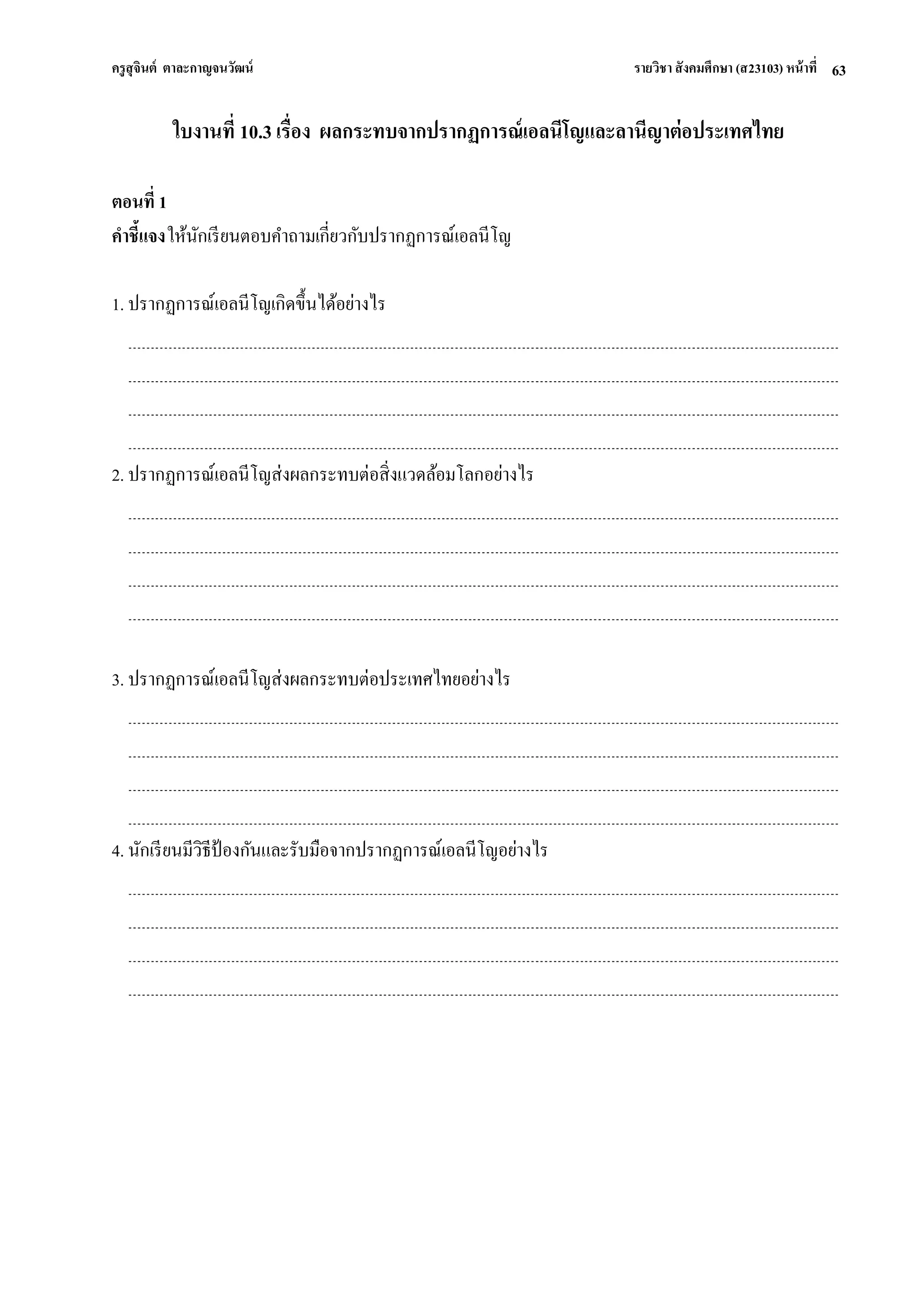 ครูสุจินต์ ตาละกาญจนวัฒน์ รายวิชา สังคมศึกษา (ส23103) หน้าที่ 
63 
ใบงานที่ 10.3 เรื่อง ผลกระทบจากปรากฏการณ์เอลนีโญและลานีญาต่อประเทศไทย ตอนที่ 1 คาชี้แจง ให้นักเรียนตอบคาถามเกี่ยวกับปรากฏการณ์เอลนีโญ 1. ปรากฏการณ์เอลนีโญเกิดขึ้นได้อย่างไร 2. ปรากฏการณ์เอลนีโญส่งผลกระทบต่อสิ่งแวดล้อมโลกอย่างไร 3. ปรากฏการณ์เอลนีโญส่งผลกระทบต่อประเทศไทยอย่างไร 4. นักเรียนมีวิธีป้องกันและรับมือจากปรากฏการณ์เอลนีโญอย่างไร  