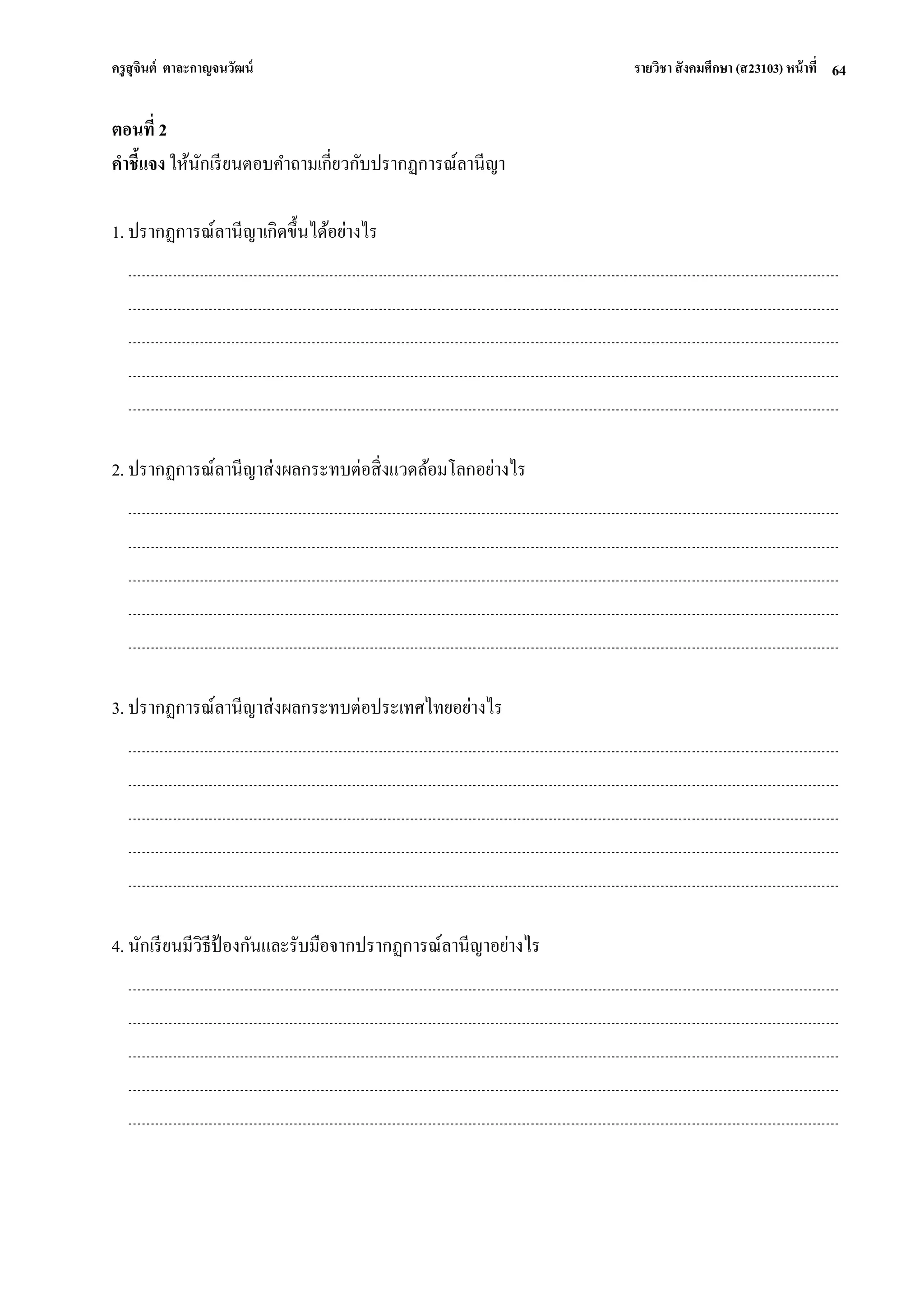 ครูสุจินต์ ตาละกาญจนวัฒน์ รายวิชา สังคมศึกษา (ส23103) หน้าที่ 
64 
ตอนที่ 2 คาชี้แจง ให้นักเรียนตอบคาถามเกี่ยวกับปรากฏการณ์ลานีญา 1. ปรากฏการณ์ลานีญาเกิดขึ้นได้อย่างไร 2. ปรากฏการณ์ลานีญาส่งผลกระทบต่อสิ่งแวดล้อมโลกอย่างไร 3. ปรากฏการณ์ลานีญาส่งผลกระทบต่อประเทศไทยอย่างไร 4. นักเรียนมีวิธีป้องกันและรับมือจากปรากฏการณ์ลานีญาอย่างไร 