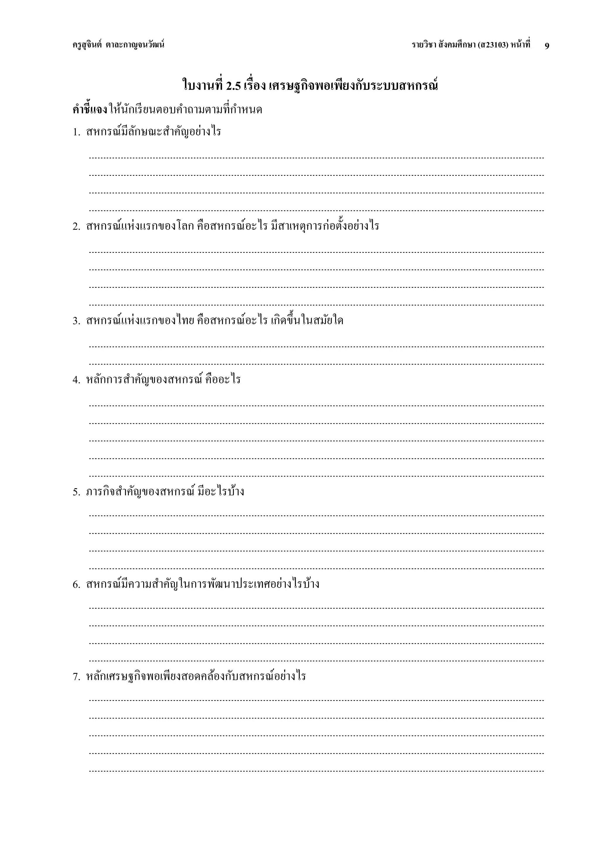 ครูสุจินต์ ตาละกาญจนวัฒน์ รายวิชา สังคมศึกษา (ส23103) หน้าที่ 
9 
ใบงานที่ 2.5 เรื่อง เศรษฐกิจพอเพียงกับระบบสหกรณ์ คาชี้แจง ให้นักเรียนตอบคาถามตามที่กาหนด 1. สหกรณ์มีลักษณะสาคัญอย่างไร 2. สหกรณ์แห่งแรกของโลก คือสหกรณ์อะไร มีสาเหตุการก่อตั้งอย่างไร 3. สหกรณ์แห่งแรกของไทย คือสหกรณ์อะไร เกิดขึ้นในสมัยใด 4. หลักการสาคัญของสหกรณ์ คืออะไร 5. ภารกิจสาคัญของสหกรณ์ มีอะไรบ้าง 6. สหกรณ์มีความสาคัญในการพัฒนาประเทศอย่างไรบ้าง 7. หลักเศรษฐกิจพอเพียงสอดคล้องกับสหกรณ์อย่างไร  