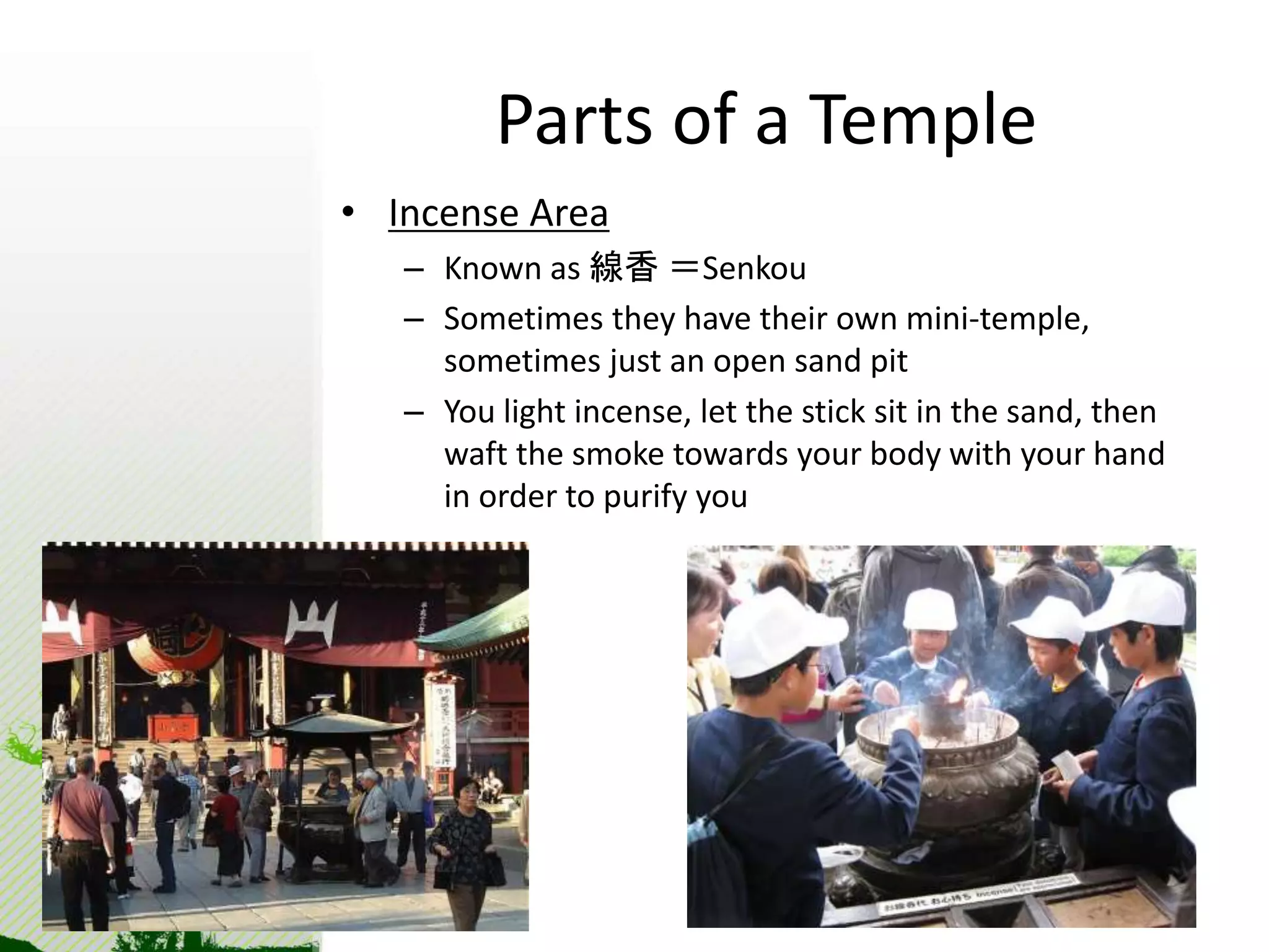 Parts of a Temple 
• Incense Area 
– Known as 線香＝Senkou 
– Sometimes they have their own mini-temple, 
sometimes just an open sand pit 
– You light incense, let the stick sit in the sand, then 
waft the smoke towards your body with your hand 
in order to purify you 
 
