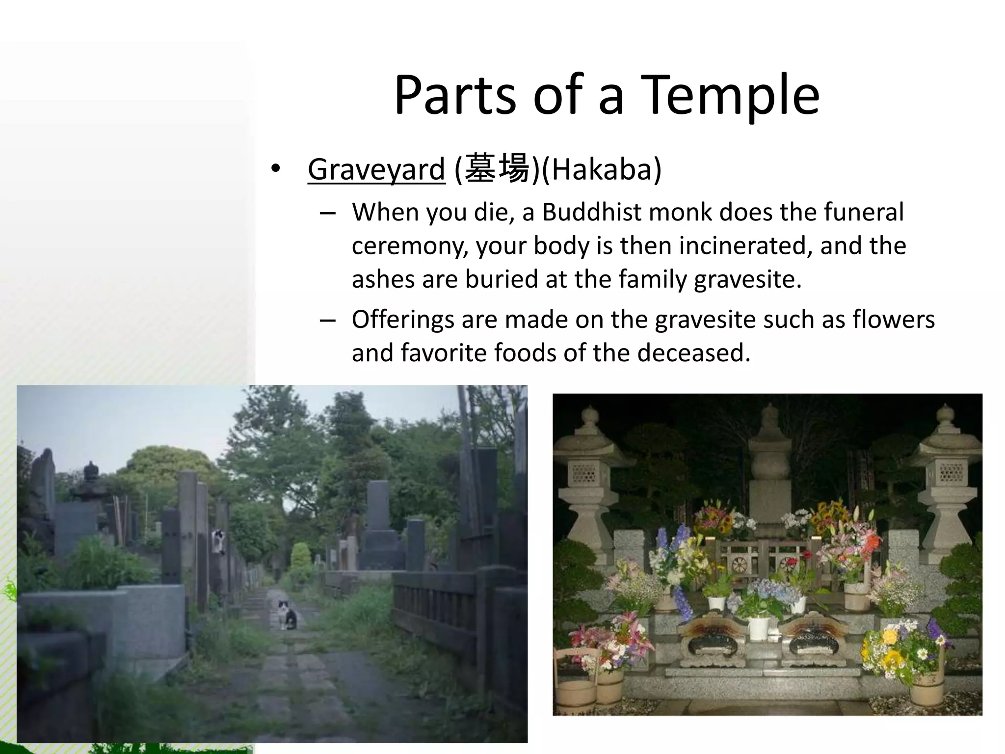 Parts of a Temple 
• Graveyard (墓場)(Hakaba) 
– When you die, a Buddhist monk does the funeral 
ceremony, your body is then incinerated, and the 
ashes are buried at the family gravesite. 
– Offerings are made on the gravesite such as flowers 
and favorite foods of the deceased. 
 