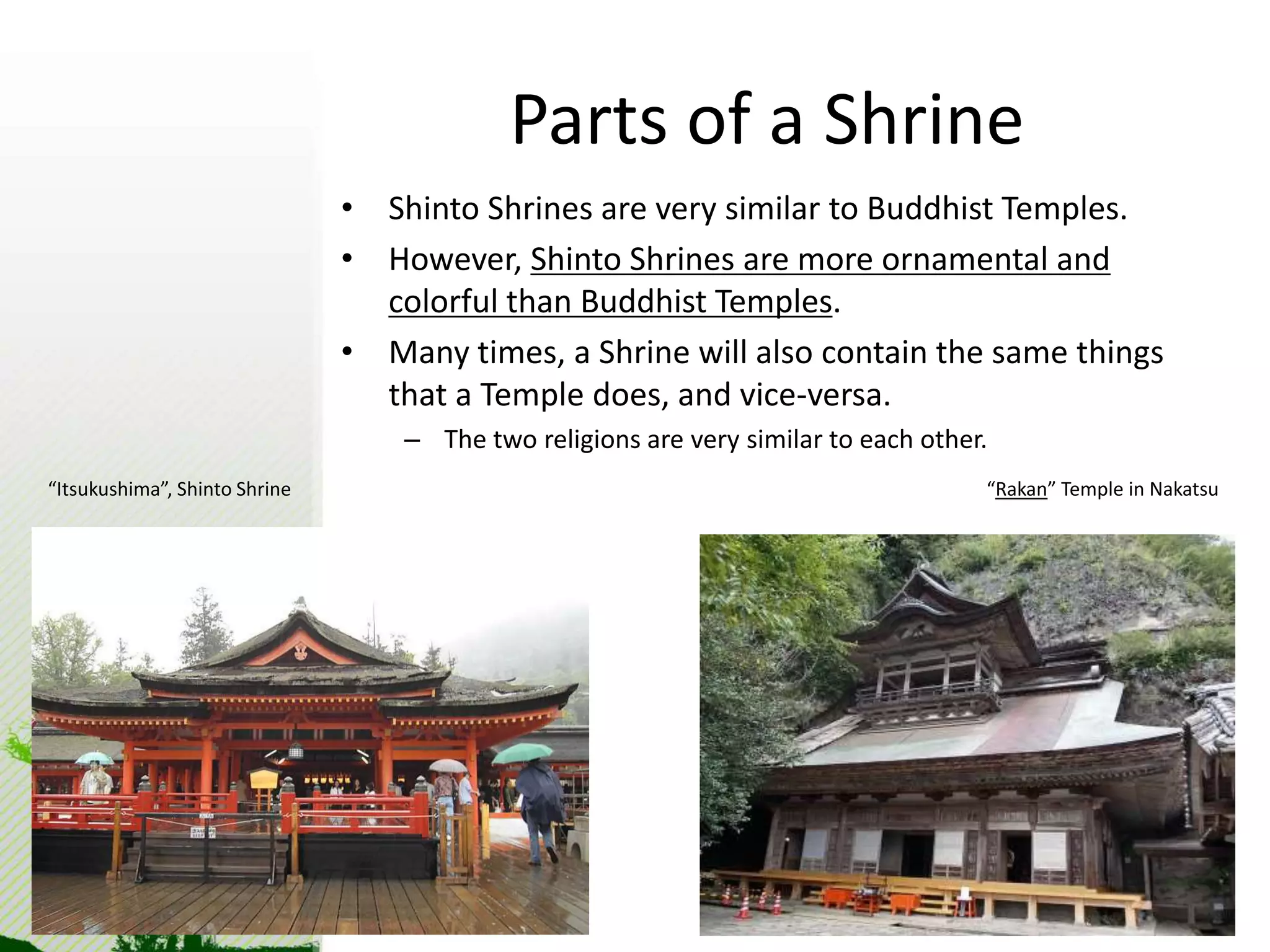 Parts of a Shrine 
• Shinto Shrines are very similar to Buddhist Temples. 
• However, Shinto Shrines are more ornamental and 
colorful than Buddhist Temples. 
• Many times, a Shrine will also contain the same things 
that a Temple does, and vice-versa. 
– The two religions are very similar to each other. 
“Itsukushima”, Shinto Shrine “Rakan” Temple in Nakatsu 
 