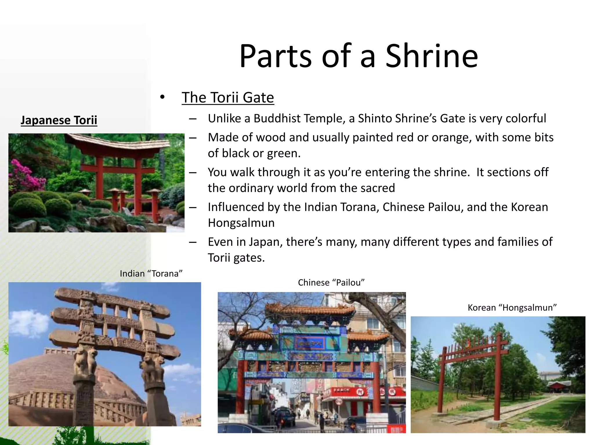 Parts of a Shrine 
• The Torii Gate 
– Unlike a Buddhist Temple, a Shinto Shrine’s Gate is very colorful 
– Made of wood and usually painted red or orange, with some bits 
of black or green. 
– You walk through it as you’re entering the shrine. It sections off 
the ordinary world from the sacred 
– Influenced by the Indian Torana, Chinese Pailou, and the Korean 
Hongsalmun 
– Even in Japan, there’s many, many different types and families of 
Torii gates. 
Indian “Torana” 
Chinese “Pailou” 
Korean “Hongsalmun” 
Japanese Torii 
 