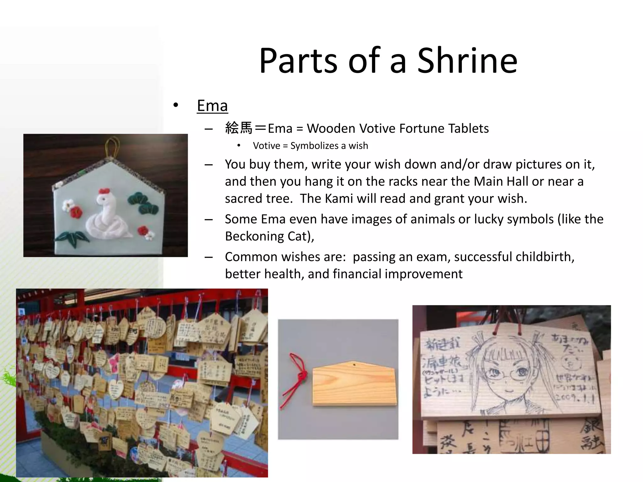 Parts of a Shrine 
• Ema 
– 絵馬＝Ema = Wooden Votive Fortune Tablets 
• Votive = Symbolizes a wish 
– You buy them, write your wish down and/or draw pictures on it, 
and then you hang it on the racks near the Main Hall or near a 
sacred tree. The Kami will read and grant your wish. 
– Some Ema even have images of animals or lucky symbols (like the 
Beckoning Cat), 
– Common wishes are: passing an exam, successful childbirth, 
better health, and financial improvement 
 