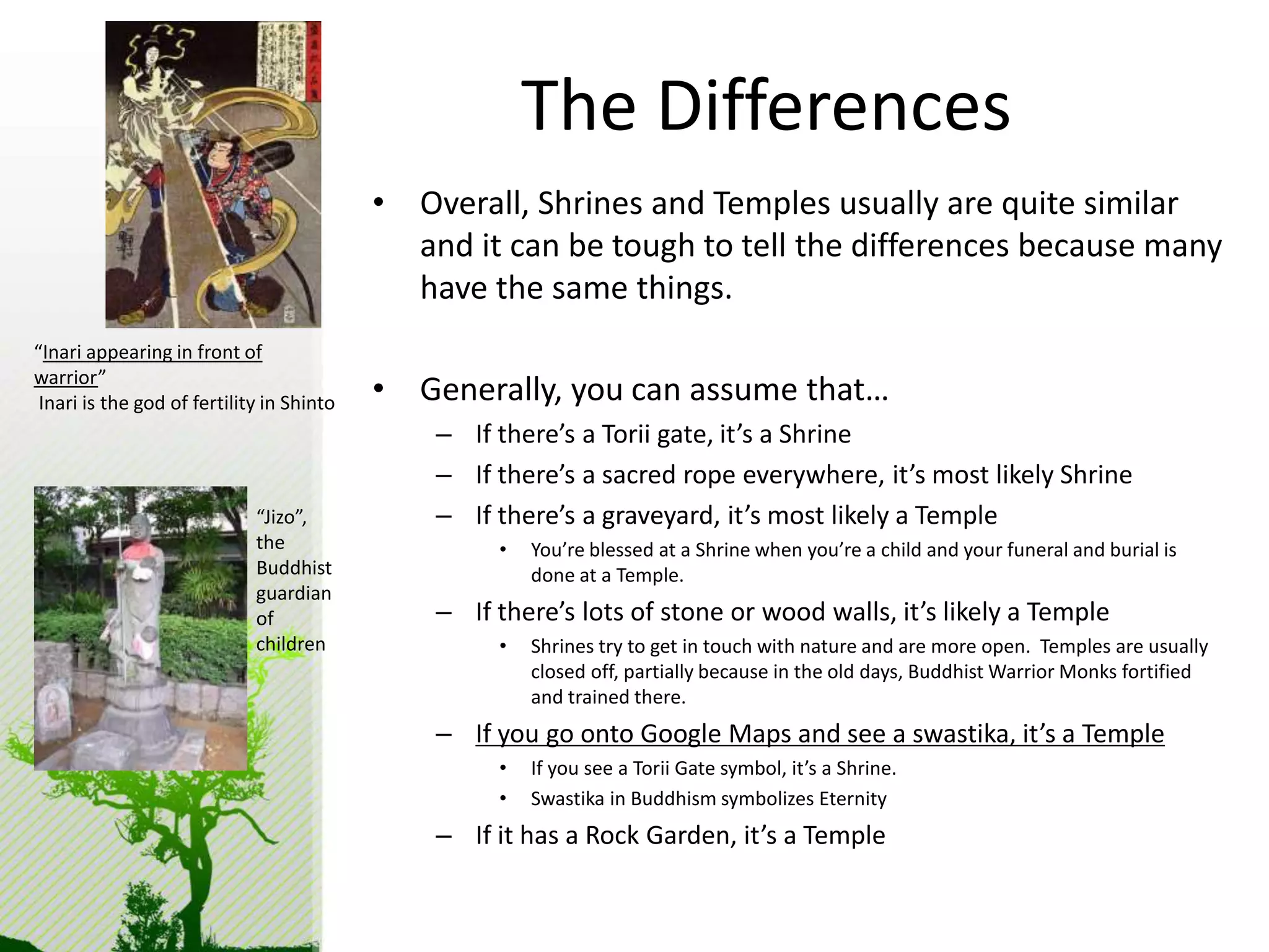 The Differences 
• Overall, Shrines and Temples usually are quite similar 
and it can be tough to tell the differences because many 
have the same things. 
• Generally, you can assume that… 
– If there’s a Torii gate, it’s a Shrine 
– If there’s a sacred rope everywhere, it’s most likely Shrine 
– If there’s a graveyard, it’s most likely a Temple 
• You’re blessed at a Shrine when you’re a child and your funeral and burial is 
done at a Temple. 
– If there’s lots of stone or wood walls, it’s likely a Temple 
• Shrines try to get in touch with nature and are more open. Temples are usually 
closed off, partially because in the old days, Buddhist Warrior Monks fortified 
and trained there. 
– If you go onto Google Maps and see a swastika, it’s a Temple 
• If you see a Torii Gate symbol, it’s a Shrine. 
• Swastika in Buddhism symbolizes Eternity 
– If it has a Rock Garden, it’s a Temple 
“Inari appearing in front of 
warrior” 
Inari is the god of fertility in Shinto 
“Jizo”, 
the 
Buddhist 
guardian 
of 
children 
 