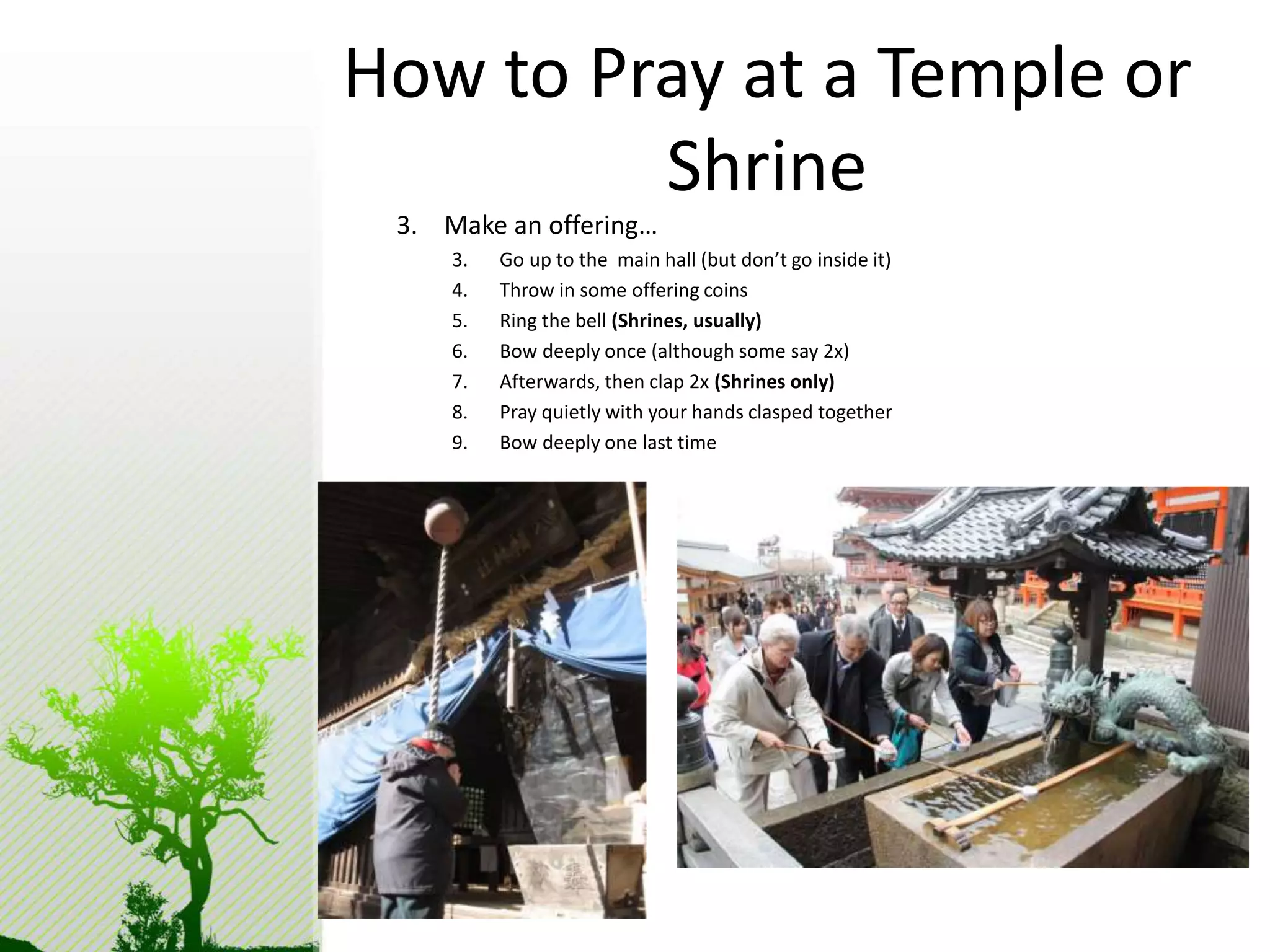 How to Pray at a Temple or 
Shrine 
3. Make an offering… 
3. Go up to the main hall (but don’t go inside it) 
4. Throw in some offering coins 
5. Ring the bell (Shrines, usually) 
6. Bow deeply once (although some say 2x) 
7. Afterwards, then clap 2x (Shrines only) 
8. Pray quietly with your hands clasped together 
9. Bow deeply one last time 
 
