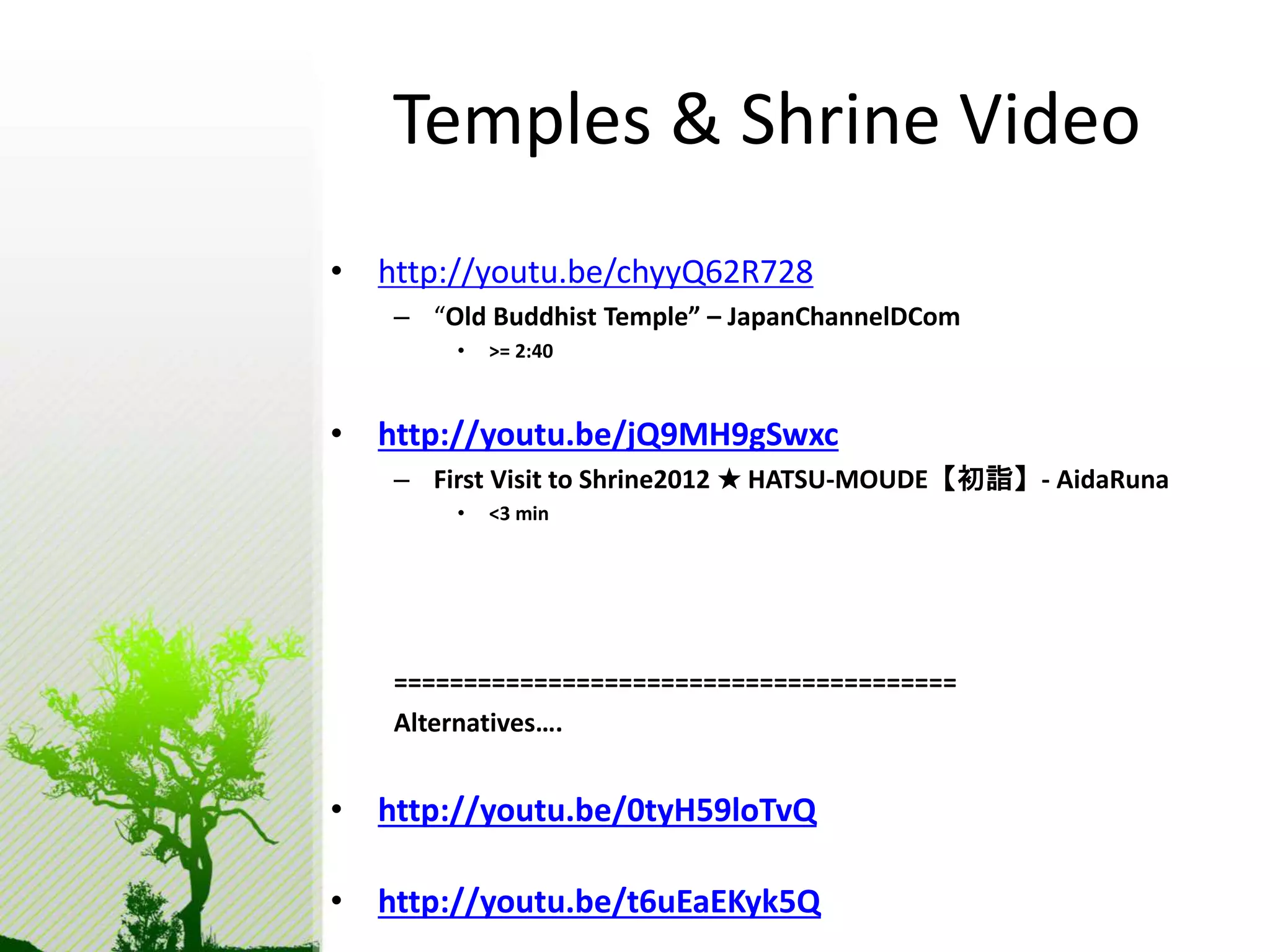 Temples & Shrine Video 
• http://youtu.be/chyyQ62R728 
– “Old Buddhist Temple” – JapanChannelDCom 
• >= 2:40 
• http://youtu.be/jQ9MH9gSwxc 
– First Visit to Shrine2012 ★ HATSU-MOUDE【初詣】- AidaRuna 
• <3 min 
======================================== 
Alternatives…. 
• http://youtu.be/0tyH59loTvQ 
• http://youtu.be/t6uEaEKyk5Q 
 