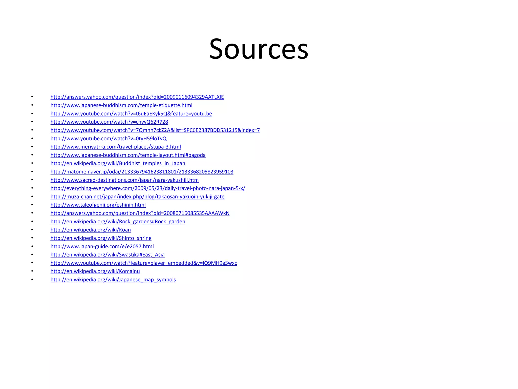 Sources 
• http://answers.yahoo.com/question/index?qid=20090116094329AATLXIE 
• http://www.japanese-buddhism.com/temple-etiquette.html 
• http://www.youtube.com/watch?v=t6uEaEKyk5Q&feature=youtu.be 
• http://www.youtube.com/watch?v=chyyQ62R728 
• http://www.youtube.com/watch?v=7Qmnh7ckZ2A&list=SPC6E2387BDD531215&index=7 
• http://www.youtube.com/watch?v=0tyH59loTvQ 
• http://www.meriyatrra.com/travel-places/stupa-3.html 
• http://www.japanese-buddhism.com/temple-layout.html#pagoda 
• http://en.wikipedia.org/wiki/Buddhist_temples_in_Japan 
• http://matome.naver.jp/odai/2133367941623811801/2133368205823959103 
• http://www.sacred-destinations.com/japan/nara-yakushiji.htm 
• http://everything-everywhere.com/2009/05/23/daily-travel-photo-nara-japan-5-x/ 
• http://muza-chan.net/japan/index.php/blog/takaosan-yakuoin-yukiji-gate 
• http://www.taleofgenji.org/eshinin.html 
• http://answers.yahoo.com/question/index?qid=20080716085535AAAAWkN 
• http://en.wikipedia.org/wiki/Rock_gardens#Rock_garden 
• http://en.wikipedia.org/wiki/Koan 
• http://en.wikipedia.org/wiki/Shinto_shrine 
• http://www.japan-guide.com/e/e2057.html 
• http://en.wikipedia.org/wiki/Swastika#East_Asia 
• http://www.youtube.com/watch?feature=player_embedded&v=jQ9MH9gSwxc 
• http://en.wikipedia.org/wiki/Komainu 
• http://en.wikipedia.org/wiki/Japanese_map_symbols 
