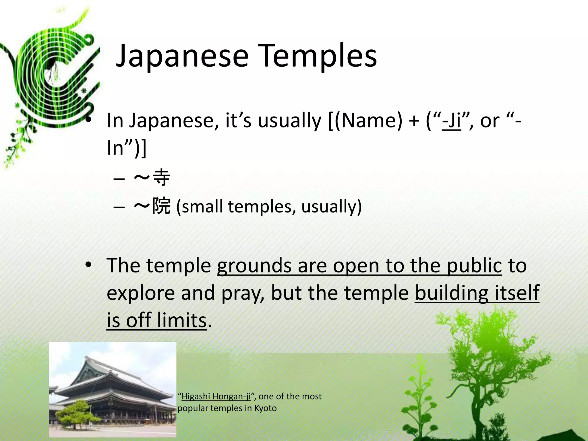 Japanese Temples 
• In Japanese, it’s usually [(Name) + (“-Ji”, or “- 
In”)] 
– ～寺 
– ～院(small temples, usually) 
• The temple grounds are open to the public to 
explore and pray, but the temple building itself 
is off limits. 
“Higashi Hongan-ji”, one of the most 
popular temples in Kyoto 
 