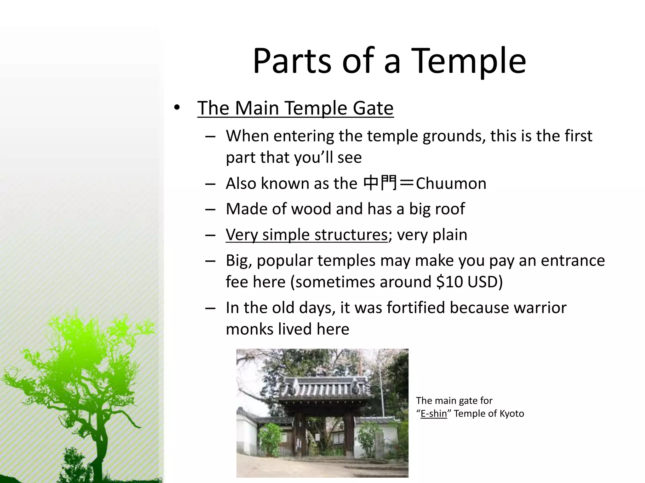 Parts of a Temple 
• The Main Temple Gate 
– When entering the temple grounds, this is the first 
part that you’ll see 
– Also known as the 中門＝Chuumon 
– Made of wood and has a big roof 
– Very simple structures; very plain 
– Big, popular temples may make you pay an entrance 
fee here (sometimes around $10 USD) 
– In the old days, it was fortified because warrior 
monks lived here 
The main gate for 
“E-shin” Temple of Kyoto 
 