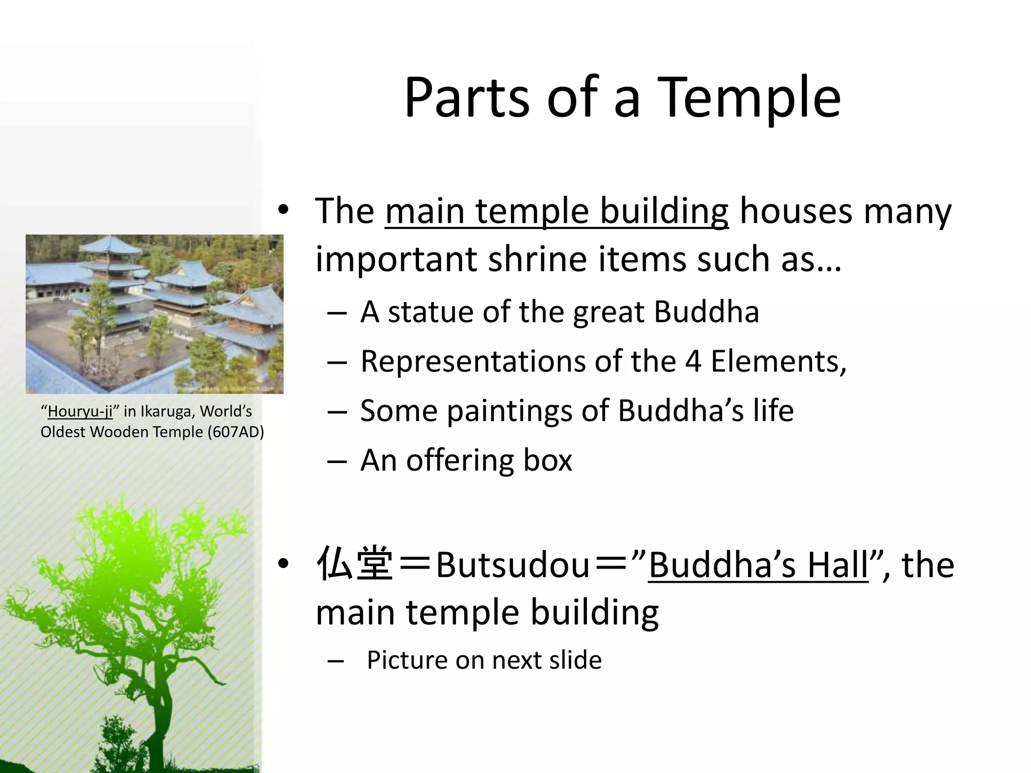 Parts of a Temple 
• The main temple building houses many 
important shrine items such as… 
– A statue of the great Buddha 
– Representations of the 4 Elements, 
– Some paintings of Buddha’s life 
– An offering box 
• 仏堂＝Butsudou＝”Buddha’s Hall”, the 
main temple building 
– Picture on next slide 
“Houryu-ji” in Ikaruga, World’s 
Oldest Wooden Temple (607AD) 
 