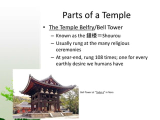Parts of a Temple 
• The Temple Belfry/Bell Tower 
– Known as the 鐘楼＝Shourou 
– Usually rung at the many religious 
ceremonies 
– At year-end, rung 108 times; one for every 
earthly desire we humans have 
Bell Tower at “Todai-ji” in Nara 
 