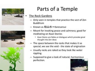 Parts of a Temple 
• The Rock Gardens 
– Only seen in temples that practice the sect of Zen 
Buddhism 
– Known as 枯山水＝Karesansui 
– Meant for invoking peace and calmness; good for 
meditating on Koan Stories 
• Koan Stores are fables or dialogues which provoke great 
thought into Zen ideas 
– The space between the rocks that makes it so 
special; we see the void - the state of origination 
– Usually rocks are raked so they look like water 
rippling. 
– Supposed to give a look of natural, harmonious 
perfection. 
 