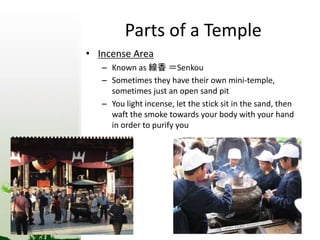 Parts of a Temple 
• Incense Area 
– Known as 線香＝Senkou 
– Sometimes they have their own mini-temple, 
sometimes just an open sand pit 
– You light incense, let the stick sit in the sand, then 
waft the smoke towards your body with your hand 
in order to purify you 
 