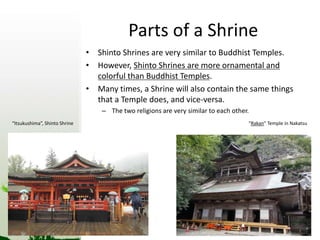 Parts of a Shrine 
• Shinto Shrines are very similar to Buddhist Temples. 
• However, Shinto Shrines are more ornamental and 
colorful than Buddhist Temples. 
• Many times, a Shrine will also contain the same things 
that a Temple does, and vice-versa. 
– The two religions are very similar to each other. 
“Itsukushima”, Shinto Shrine “Rakan” Temple in Nakatsu 
 