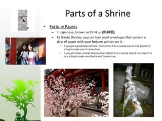 Parts of a Shrine 
• Fortune Papers 
– In Japanese, known as Omikuji (御神籤) 
– At Shinto Shrines, you can buy small envelopes that contain a 
strip of paper with your fortune written on it. 
• If you get a good/lucky fortune, then attach it to a nearby sacred tree branch or 
string to make sure it comes true. 
• If you get a bad, unlucky fortune, then attach it to a nearby sacred tree branch or 
to a string to make sure that it won’t come true 
 