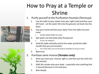 How to Pray at a Temple or 
Shrine 
1. Purify yourself at the Purification Fountain (Temizuya) 
1. Use the ladle to pour water onto your right hand and then your 
left hand. Let the water fall onto the ground, not back into the 
basin 
2. Cup your hand and then pour water from the ladle into your 
hand 
1. DO NOT DRINK FROM THE LADLE 
3. Spit water out discreetly onto the ground 
1. Or you can swallow it 
4. Hold the ladle vertically and let the water purify the ladle 
handle that you just touched. 
1. Put it back down and use the towel (if available) to dry your hands 
5. Bow once 
2. Purchase some incense (Temples only) 
1. Once you have your incense, light it, and then put the stick into 
the sand pit. 
2. Waft the smoke onto your body – especially onto anything that 
is injured (because it can heal you) 
3. Bow deeply 
 
