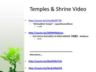Temples & Shrine Video 
• http://youtu.be/chyyQ62R728 
– “Old Buddhist Temple” – JapanChannelDCom 
• >= 2:40 
• http://youtu.be/jQ9MH9gSwxc 
– First Visit to Shrine2012 ★ HATSU-MOUDE【初詣】- AidaRuna 
• <3 min 
======================================== 
Alternatives…. 
• http://youtu.be/0tyH59loTvQ 
• http://youtu.be/t6uEaEKyk5Q 
 