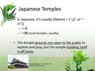Japanese Temples 
• In Japanese, it’s usually [(Name) + (“-Ji”, or “- 
In”)] 
– ～寺 
– ～院(small temples, usually) 
• The temple grounds are open to the public to 
explore and pray, but the temple building itself 
is off limits. 
“Higashi Hongan-ji”, one of the most 
popular temples in Kyoto 
 