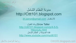 مدونة النظام الشامل 
http://Cttt101.blogspot.com 
dr.panor@gmail.com للاستفسار 
زيادة الطول Grow Taller 
http://cttt101.blogspot.com/p/4-5-5- 
httpyoutu.html 
قناة الصيدلة و النظام الشامل 
http://www.youtube.com/mycttt101 
تركيز زيادة الطول 
في الساقين 
روابط التواصل بالأسفل Cttt101.blogspot.com 
