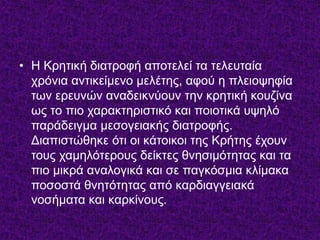 • Η Κρητική διατροφή αποτελεί τα τελευταία 
χρόνια αντικείμενο μελέτης, αφού η πλειοψηφία 
των ερευνών αναδεικνύουν την κρητική κουζίνα 
ως το πιο χαρακτηριστικό και ποιοτικά υψηλό 
παράδειγμα μεσογειακής διατροφής. 
Διαπιστώθηκε ότι οι κάτοικοι της Κρήτης έχουν 
τους χαμηλότερους δείκτες θνησιμότητας και τα 
πιο μικρά αναλογικά και σε παγκόσμια κλίμακα 
ποσοστά θνητότητας από καρδιαγγειακά 
νοσήματα και καρκίνους. 
 