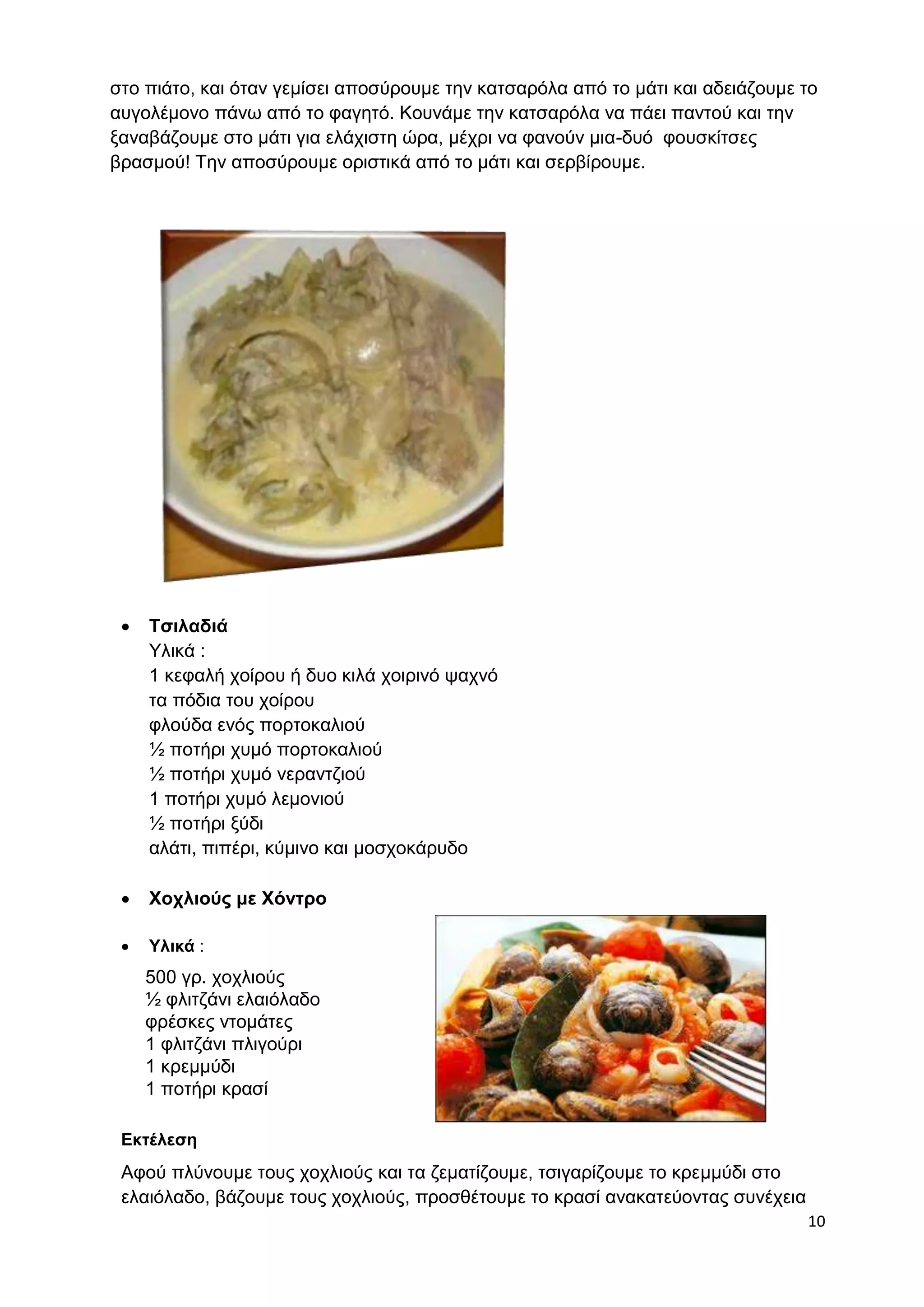 στο πιάτο, και όταν γεμίσει αποσύρουμε την κατσαρόλα από το μάτι και αδειάζουμε το 
αυγολέμονο πάνω από το φαγητό. Κουνάμε την κατσαρόλα να πάει παντού και την 
ξαναβάζουμε στο μάτι για ελάχιστη ώρα, μέχρι να φανούν μια-δυό φουσκίτσες 
βρασμού! Την αποσύρουμε οριστικά από το μάτι και σερβίρουμε. 
10 
 Τσιλαδιά 
Υλικά : 
1 κεφαλή χοίρου ή δυο κιλά χοιρινό ψαχνό 
τα πόδια του χοίρου 
φλούδα ενός πορτοκαλιού 
½ ποτήρι χυμό πορτοκαλιού 
½ ποτήρι χυμό νεραντζιού 
1 ποτήρι χυμό λεμονιού 
½ ποτήρι ξύδι 
αλάτι, πιπέρι, κύμινο και μοσχοκάρυδο 
 Χοχλιούς με Χόντρο 
 Υλικά : 
500 γρ. χοχλιούς 
½ φλιτζάνι ελαιόλαδο 
φρέσκες ντομάτες 
1 φλιτζάνι πλιγούρι 
1 κρεμμύδι 
1 ποτήρι κρασί 
Εκτέλεση 
Αφού πλύνουμε τους χοχλιούς και τα ζεματίζουμε, τσιγαρίζουμε το κρεμμύδι στο 
ελαιόλαδο, βάζουμε τους χοχλιούς, προσθέτουμε το κρασί ανακατεύοντας συνέχεια 
 