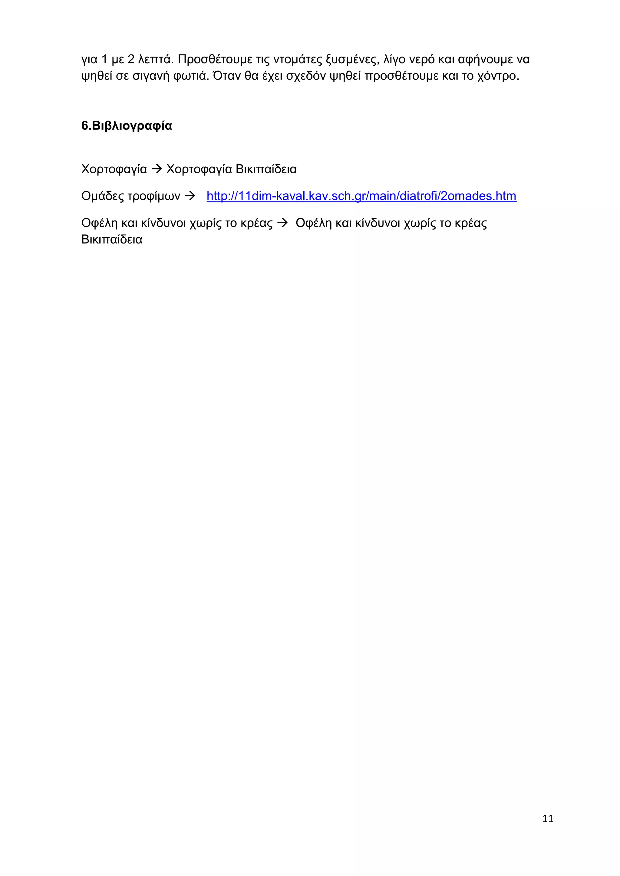 11 
για 1 με 2 λεπτά. Προσθέτουμε τις ντομάτες ξυσμένες, λίγο νερό και αφήνουμε να 
ψηθεί σε σιγανή φωτιά. Όταν θα έχει σχεδόν ψηθεί προσθέτουμε και το χόντρο. 
6.Βιβλιογραφία 
Χορτοφαγία  Χορτοφαγία Βικιπαίδεια 
Ομάδες τροφίμων  http://11dim-kaval.kav.sch.gr/main/diatrofi/2omades.htm 
Οφέλη και κίνδυνοι χωρίς το κρέας  Οφέλη και κίνδυνοι χωρίς το κρέας 
Βικιπαίδεια 
 