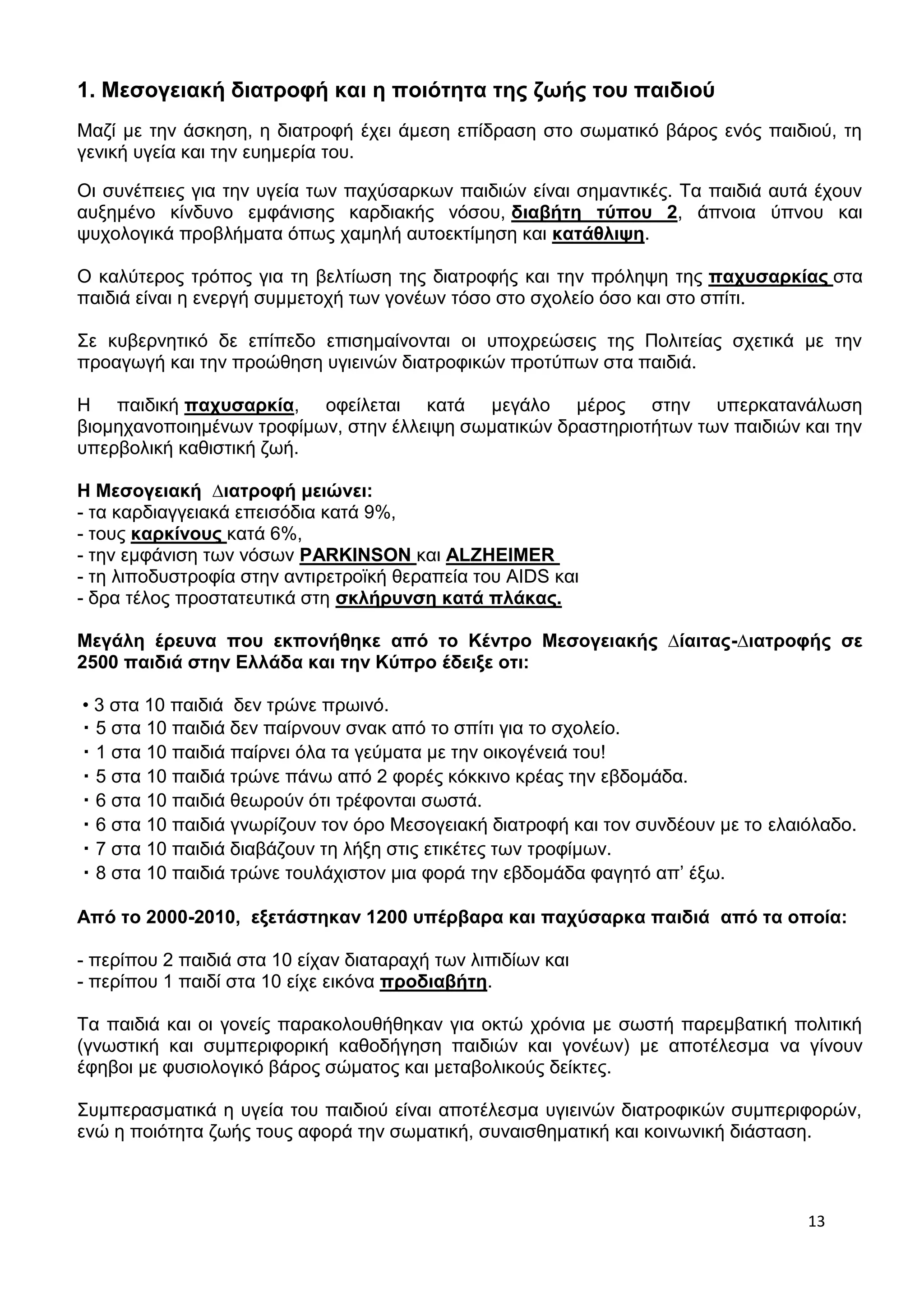 13 
1. Μεσογειακή διατροφή και η ποιότητα της ζωής του παιδιού 
Μαζί με την άσκηση, η διατροφή έχει άμεση επίδραση στο σωματικό βάρος ενός παιδιού, τη 
γενική υγεία και την ευημερία του. 
Οι συνέπειες για την υγεία των παχύσαρκων παιδιών είναι σημαντικές. Τα παιδιά αυτά έχουν 
αυξημένο κίνδυνο εμφάνισης καρδιακής νόσου, διαβήτη τύπου 2, άπνοια ύπνου και 
ψυχολογικά προβλήματα όπως χαμηλή αυτοεκτίμηση και κατάθλιψη. 
Ο καλύτερος τρόπος για τη βελτίωση της διατροφής και την πρόληψη της παχυσαρκίας στα 
παιδιά είναι η ενεργή συμμετοχή των γονέων τόσο στο σχολείο όσο και στο σπίτι. 
Σε κυβερνητικό δε επίπεδο επισημαίνονται οι υποχρεώσεις της Πολιτείας σχετικά με την 
προαγωγή και την προώθηση υγιεινών διατροφικών προτύπων στα παιδιά. 
H παιδική παχυσαρκία, οφείλεται κατά μεγάλο μέρος στην υπερκατανάλωση 
βιομηχανοποιημένων τροφίμων, στην έλλειψη σωματικών δραστηριοτήτων των παιδιών και την 
υπερβολική καθιστική ζωή. 
Η Μεσογειακή Διατροφή μειώνει: 
- τα καρδιαγγειακά επεισόδια κατά 9%, 
- τους καρκίνους κατά 6%, 
- την εμφάνιση των νόσων PARKINSON και ALZHEIMER 
- τη λιποδυστροφία στην αντιρετροϊκή θεραπεία του AIDS και 
- δρα τέλος προστατευτικά στη σκλήρυνση κατά πλάκας. 
Mεγάλη έρευνα που εκπονήθηκε από το Κέντρο Μεσογειακής Δίαιτας-Διατροφής σε 
2500 παιδιά στην Ελλάδα και την Κύπρο έδειξε οτι: 
• 3 στα 10 παιδιά δεν τρώνε πρωινό. 
・5 στα 10 παιδιά δεν παίρνουν σνακ από το σπίτι για το σχολείο. 
・1 στα 10 παιδιά παίρνει όλα τα γεύματα με την οικογένειά του! 
・5 στα 10 παιδιά τρώνε πάνω από 2 φορές κόκκινο κρέας την εβδομάδα. 
・6 στα 10 παιδιά θεωρούν ότι τρέφονται σωστά. 
・6 στα 10 παιδιά γνωρίζουν τον όρο Μεσογειακή διατροφή και τον συνδέουν με το ελαιόλαδο. 
・7 στα 10 παιδιά διαβάζουν τη λήξη στις ετικέτες των τροφίμων. 
・8 στα 10 παιδιά τρώνε τουλάχιστον μια φορά την εβδομάδα φαγητό απ’ έξω. 
Από το 2000-2010, εξετάστηκαν 1200 υπέρβαρα και παχύσαρκα παιδιά από τα οποία: 
- περίπου 2 παιδιά στα 10 είχαν διαταραχή των λιπιδίων και 
- περίπου 1 παιδί στα 10 είχε εικόνα προδιαβήτη. 
Τα παιδιά και οι γονείς παρακολουθήθηκαν για οκτώ χρόνια με σωστή παρεμβατική πολιτική 
(γνωστική και συμπεριφορική καθοδήγηση παιδιών και γονέων) με αποτέλεσμα να γίνουν 
έφηβοι με φυσιολογικό βάρος σώματος και μεταβολικούς δείκτες. 
Συμπερασματικά η υγεία του παιδιού είναι αποτέλεσμα υγιεινών διατροφικών συμπεριφορών, 
ενώ η ποιότητα ζωής τους αφορά την σωματική, συναισθηματική και κοινωνική διάσταση. 
 