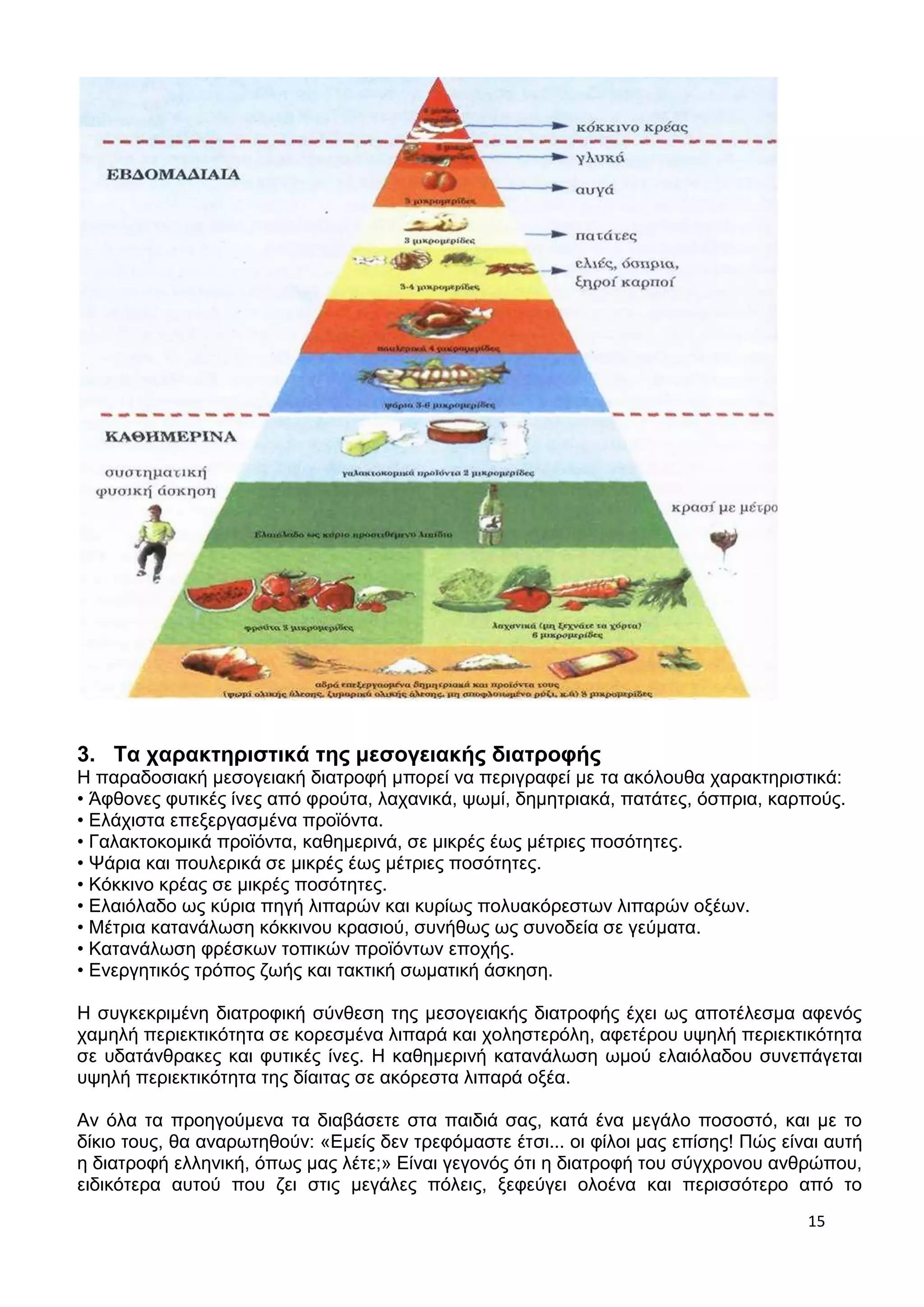 3. Τα χαρακτηριστικά της μεσογειακής διατροφής 
Η παραδοσιακή μεσογειακή διατροφή μπορεί να περιγραφεί με τα ακόλουθα χαρακτηριστικά: 
• Άφθονες φυτικές ίνες από φρούτα, λαχανικά, ψωμί, δημητριακά, πατάτες, όσπρια, καρπούς. 
• Ελάχιστα επεξεργασμένα προϊόντα. 
• Γαλακτοκομικά προϊόντα, καθημερινά, σε μικρές έως μέτριες ποσότητες. 
• Ψάρια και πουλερικά σε μικρές έως μέτριες ποσότητες. 
• Κόκκινο κρέας σε μικρές ποσότητες. 
• Ελαιόλαδο ως κύρια πηγή λιπαρών και κυρίως πολυακόρεστων λιπαρών οξέων. 
• Μέτρια κατανάλωση κόκκινου κρασιού, συνήθως ως συνοδεία σε γεύματα. 
• Κατανάλωση φρέσκων τοπικών προϊόντων εποχής. 
• Ενεργητικός τρόπος ζωής και τακτική σωματική άσκηση. 
Η συγκεκριμένη διατροφική σύνθεση της μεσογειακής διατροφής έχει ως αποτέλεσμα αφενός 
χαμηλή περιεκτικότητα σε κορεσμένα λιπαρά και χοληστερόλη, αφετέρου υψηλή περιεκτικότητα 
σε υδατάνθρακες και φυτικές ίνες. Η καθημερινή κατανάλωση ωμού ελαιόλαδου συνεπάγεται 
υψηλή περιεκτικότητα της δίαιτας σε ακόρεστα λιπαρά οξέα. 
Αν όλα τα προηγούμενα τα διαβάσετε στα παιδιά σας, κατά ένα μεγάλο ποσοστό, και με το 
δίκιο τους, θα αναρωτηθούν: «Εμείς δεν τρεφόμαστε έτσι... οι φίλοι μας επίσης! Πώς είναι αυτή 
η διατροφή ελληνική, όπως μας λέτε;» Είναι γεγονός ότι η διατροφή του σύγχρονου ανθρώπου, 
ειδικότερα αυτού που ζει στις μεγάλες πόλεις, ξεφεύγει ολοένα και περισσότερο από το 
15 
 