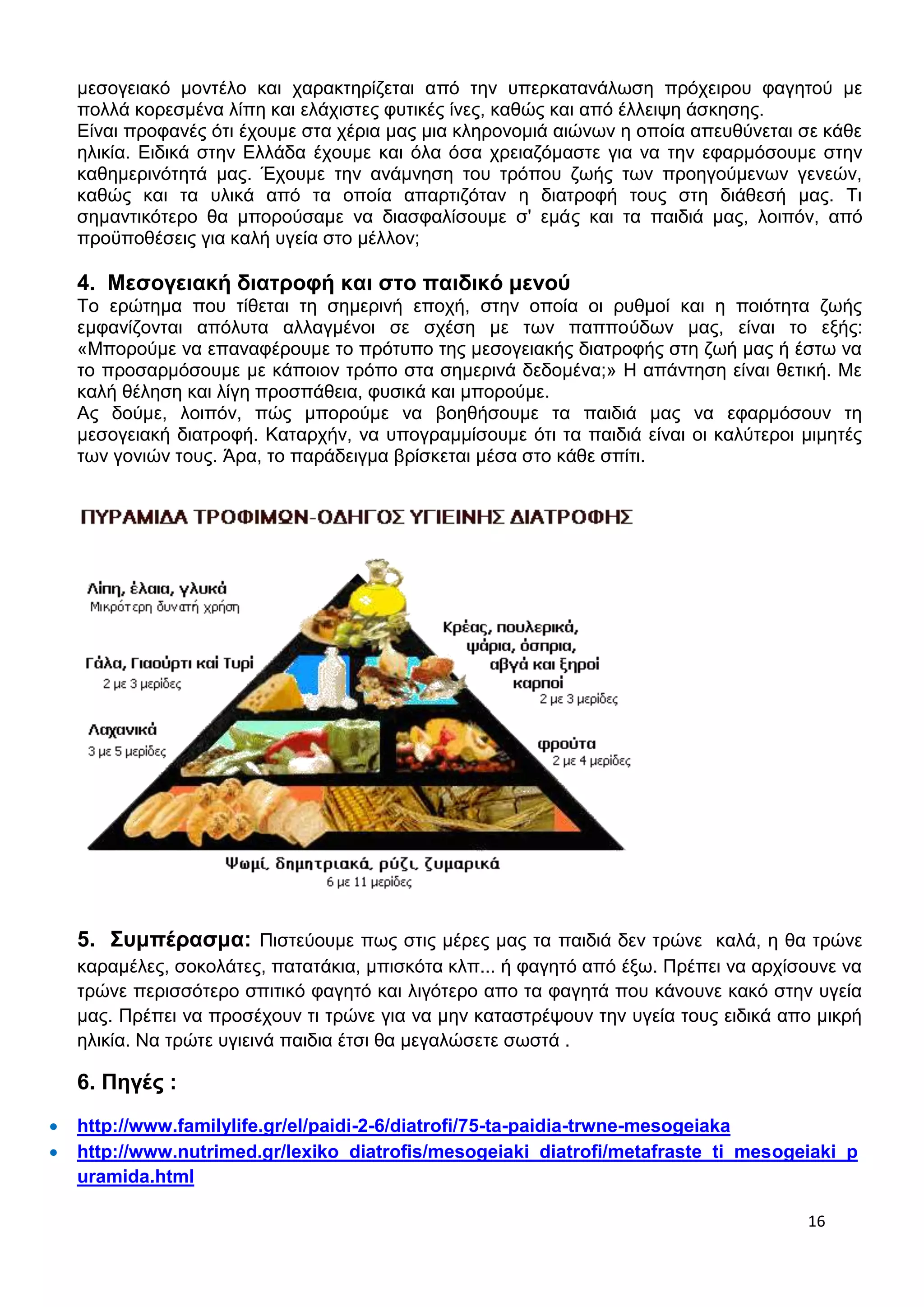 μεσογειακό μοντέλο και χαρακτηρίζεται από την υπερκατανάλωση πρόχειρου φαγητού με 
πολλά κορεσμένα λίπη και ελάχιστες φυτικές ίνες, καθώς και από έλλειψη άσκησης. 
Είναι προφανές ότι έχουμε στα χέρια μας μια κληρονομιά αιώνων η οποία απευθύνεται σε κάθε 
ηλικία. Ειδικά στην Ελλάδα έχουμε και όλα όσα χρειαζόμαστε για να την εφαρμόσουμε στην 
καθημερινότητά μας. Έχουμε την ανάμνηση του τρόπου ζωής των προηγούμενων γενεών, 
καθώς και τα υλικά από τα οποία απαρτιζόταν η διατροφή τους στη διάθεσή μας. Τι 
σημαντικότερο θα μπορούσαμε να διασφαλίσουμε σ' εμάς και τα παιδιά μας, λοιπόν, από 
προϋποθέσεις για καλή υγεία στο μέλλον; 
4. Μεσογειακή διατροφή και στο παιδικό μενού 
Το ερώτημα που τίθεται τη σημερινή εποχή, στην οποία οι ρυθμοί και η ποιότητα ζωής 
εμφανίζονται απόλυτα αλλαγμένοι σε σχέση με των παππούδων μας, είναι το εξής: 
«Μπορούμε να επαναφέρουμε το πρότυπο της μεσογειακής διατροφής στη ζωή μας ή έστω να 
το προσαρμόσουμε με κάποιον τρόπο στα σημερινά δεδομένα;» Η απάντηση είναι θετική. Με 
καλή θέληση και λίγη προσπάθεια, φυσικά και μπορούμε. 
Ας δούμε, λοιπόν, πώς μπορούμε να βοηθήσουμε τα παιδιά μας να εφαρμόσουν τη 
μεσογειακή διατροφή. Καταρχήν, να υπογραμμίσουμε ότι τα παιδιά είναι οι καλύτεροι μιμητές 
των γονιών τους. Άρα, το παράδειγμα βρίσκεται μέσα στο κάθε σπίτι. 
5. Συμπέρασμα: Πιστεύουμε πως στις μέρες μας τα παιδιά δεν τρώνε καλά, η θα τρώνε 
καραμέλες, σοκολάτες, πατατάκια, μπισκότα κλπ... ή φαγητό από έξω. Πρέπει να αρχίσουνε να 
τρώνε περισσότερο σπιτικό φαγητό και λιγότερο απο τα φαγητά που κάνουνε κακό στην υγεία 
μας. Πρέπει να προσέχουν τι τρώνε για να μην καταστρέψουν την υγεία τους ειδικά απο μικρή 
ηλικία. Να τρώτε υγιεινά παιδια έτσι θα μεγαλώσετε σωστά . 
16 
6. Πηγές : 
 http://www.familylife.gr/el/paidi-2-6/diatrofi/75-ta-paidia-trwne-mesogeiaka 
 http://www.nutrimed.gr/lexiko_diatrofis/mesogeiaki_diatrofi/metafraste_ti_mesogeiaki_p 
uramida.html 
 