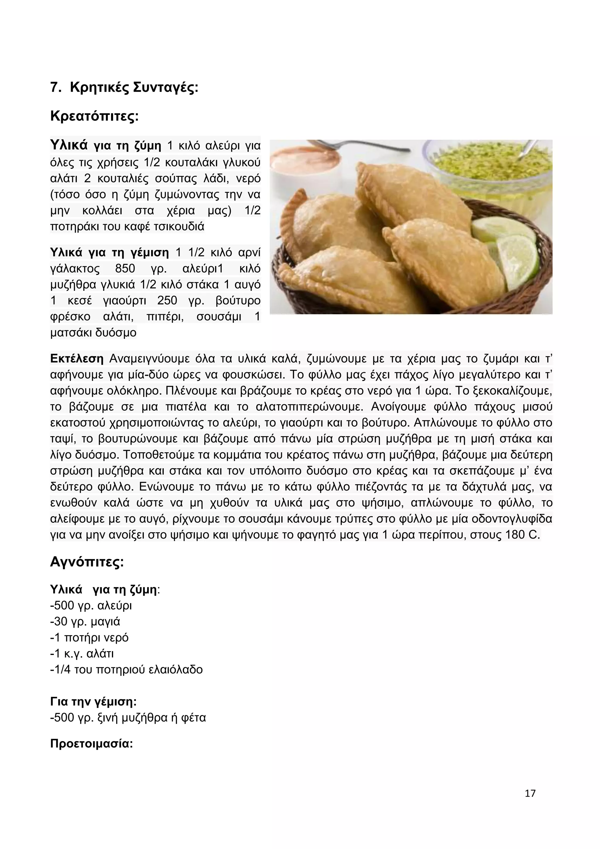 17 
7. Κρητικές Συνταγές: 
Κρεατόπιτες: 
Υλικά για τη ζύμη 1 κιλό αλεύρι για 
όλες τις χρήσεις 1/2 κουταλάκι γλυκού 
αλάτι 2 κουταλιές σούπας λάδι, νερό 
(τόσο όσο η ζύμη ζυμώνοντας την να 
μην κολλάει στα χέρια μας) 1/2 
ποτηράκι του καφέ τσικουδιά 
Υλικά για τη γέμιση 1 1/2 κιλό αρνί 
γάλακτος 850 γρ. αλεύρι1 κιλό 
μυζήθρα γλυκιά 1/2 κιλό στάκα 1 αυγό 
1 κεσέ γιαούρτι 250 γρ. βούτυρο 
φρέσκο αλάτι, πιπέρι, σουσάμι 1 
ματσάκι δυόσμο 
Εκτέλεση Αναμειγνύουμε όλα τα υλικά καλά, ζυμώνουμε με τα χέρια μας το ζυμάρι και τ’ 
αφήνουμε για μία-δύο ώρες να φουσκώσει. Το φύλλο μας έχει πάχος λίγο μεγαλύτερο και τ’ 
αφήνουμε ολόκληρο. Πλένουμε και βράζουμε το κρέας στο νερό για 1 ώρα. Το ξεκοκαλίζουμε, 
το βάζουμε σε μια πιατέλα και το αλατοπιπερώνουμε. Ανοίγουμε φύλλο πάχους μισού 
εκατοστού χρησιμοποιώντας το αλεύρι, το γιαούρτι και το βούτυρο. Απλώνουμε το φύλλο στο 
ταψί, το βουτυρώνουμε και βάζουμε από πάνω μία στρώση μυζήθρα με τη μισή στάκα και 
λίγο δυόσμο. Τοποθετούμε τα κομμάτια του κρέατος πάνω στη μυζήθρα, βάζουμε μια δεύτερη 
στρώση μυζήθρα και στάκα και τον υπόλοιπο δυόσμο στο κρέας και τα σκεπάζουμε μ’ ένα 
δεύτερο φύλλο. Ενώνουμε το πάνω με το κάτω φύλλο πιέζοντάς τα με τα δάχτυλά μας, να 
ενωθούν καλά ώστε να μη χυθούν τα υλικά μας στο ψήσιμο, απλώνουμε το φύλλο, το 
αλείφουμε με το αυγό, ρίχνουμε το σουσάμι κάνουμε τρύπες στο φύλλο με μία οδοντογλυφίδα 
για να μην ανοίξει στο ψήσιμο και ψήνουμε το φαγητό μας για 1 ώρα περίπου, στους 180 C. 
Αγνόπιτες: 
Υλικά για τη ζύμη: 
-500 γρ. αλεύρι 
-30 γρ. μαγιά 
-1 ποτήρι νερό 
-1 κ.γ. αλάτι 
-1/4 του ποτηριού ελαιόλαδο 
Για την γέμιση: 
-500 γρ. ξινή μυζήθρα ή φέτα 
Προετοιμασία: 
 