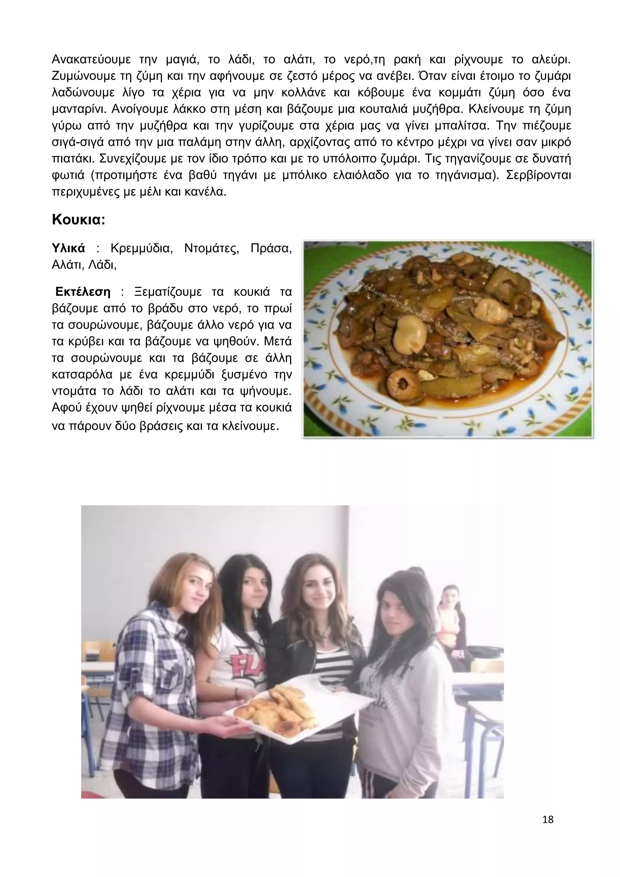 Ανακατεύουμε την μαγιά, το λάδι, το αλάτι, το νερό,τη ρακή και ρίχνουμε το αλεύρι. 
Ζυμώνουμε τη ζύμη και την αφήνουμε σε ζεστό μέρος να ανέβει. Όταν είναι έτοιμο το ζυμάρι 
λαδώνουμε λίγο τα χέρια για να μην κολλάνε και κόβουμε ένα κομμάτι ζύμη όσο ένα 
μανταρίνι. Ανοίγουμε λάκκο στη μέση και βάζουμε μια κουταλιά μυζήθρα. Κλείνουμε τη ζύμη 
γύρω από την μυζήθρα και την γυρίζουμε στα χέρια μας να γίνει μπαλίτσα. Την πιέζουμε 
σιγά-σιγά από την μια παλάμη στην άλλη, αρχίζοντας από το κέντρο μέχρι να γίνει σαν μικρό 
πιατάκι. Συνεχίζουμε με τον ίδιο τρόπο και με το υπόλοιπο ζυμάρι. Τις τηγανίζουμε σε δυνατή 
φωτιά (προτιμήστε ένα βαθύ τηγάνι με μπόλικο ελαιόλαδο για το τηγάνισμα). Σερβίρονται 
περιχυμένες με μέλι και κανέλα. 
18 
Κουκια: 
Υλικά : Κρεμμύδια, Ντομάτες, Πράσα, 
Αλάτι, Λάδι, 
Εκτέλεση : Ξεματίζουμε τα κουκιά τα 
βάζουμε από το βράδυ στο νερό, το πρωί 
τα σουρώνουμε, βάζουμε άλλο νερό για να 
τα κρύβει και τα βάζουμε να ψηθούν. Μετά 
τα σουρώνουμε και τα βάζουμε σε άλλη 
κατσαρόλα με ένα κρεμμύδι ξυσμένο την 
ντομάτα το λάδι το αλάτι και τα ψήνουμε. 
Αφού έχουν ψηθεί ρίχνουμε μέσα τα κουκιά 
να πάρουν δύο βράσεις και τα κλείνουμε. 
 