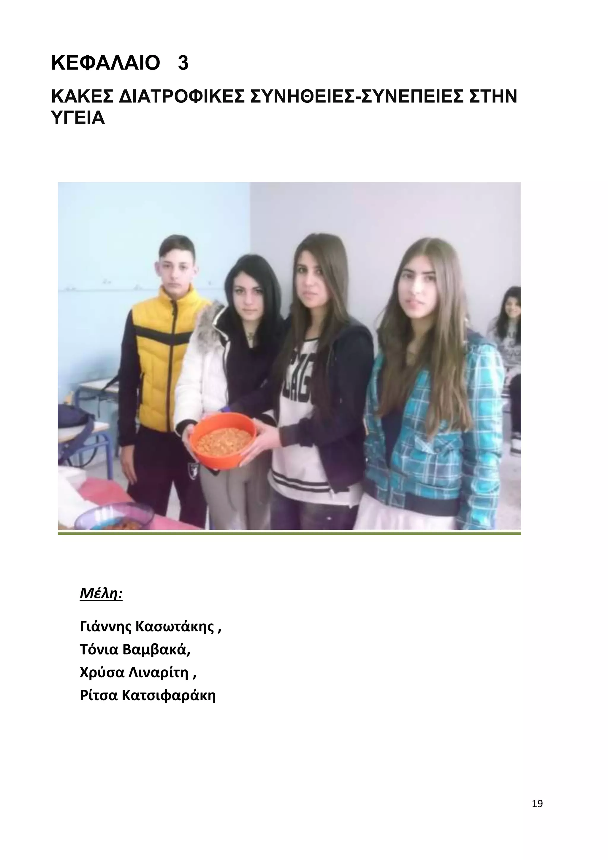 19 
ΚΕΦΑΛΑΙΟ 3 
ΚΑΚΕΣ ΔΙΑΤΡΟΦΙΚΕΣ ΣΥΝΗΘΕΙΕΣ-ΣΥΝΕΠΕΙΕΣ ΣΤΗΝ 
ΥΓΕΙΑ 
Μέλη: 
Γιάννης Κασωτάκης , 
Τόνια Βαμβακά, 
Χρύσα Λιναρίτη , 
Ρίτσα Κατσιφαράκη 
 