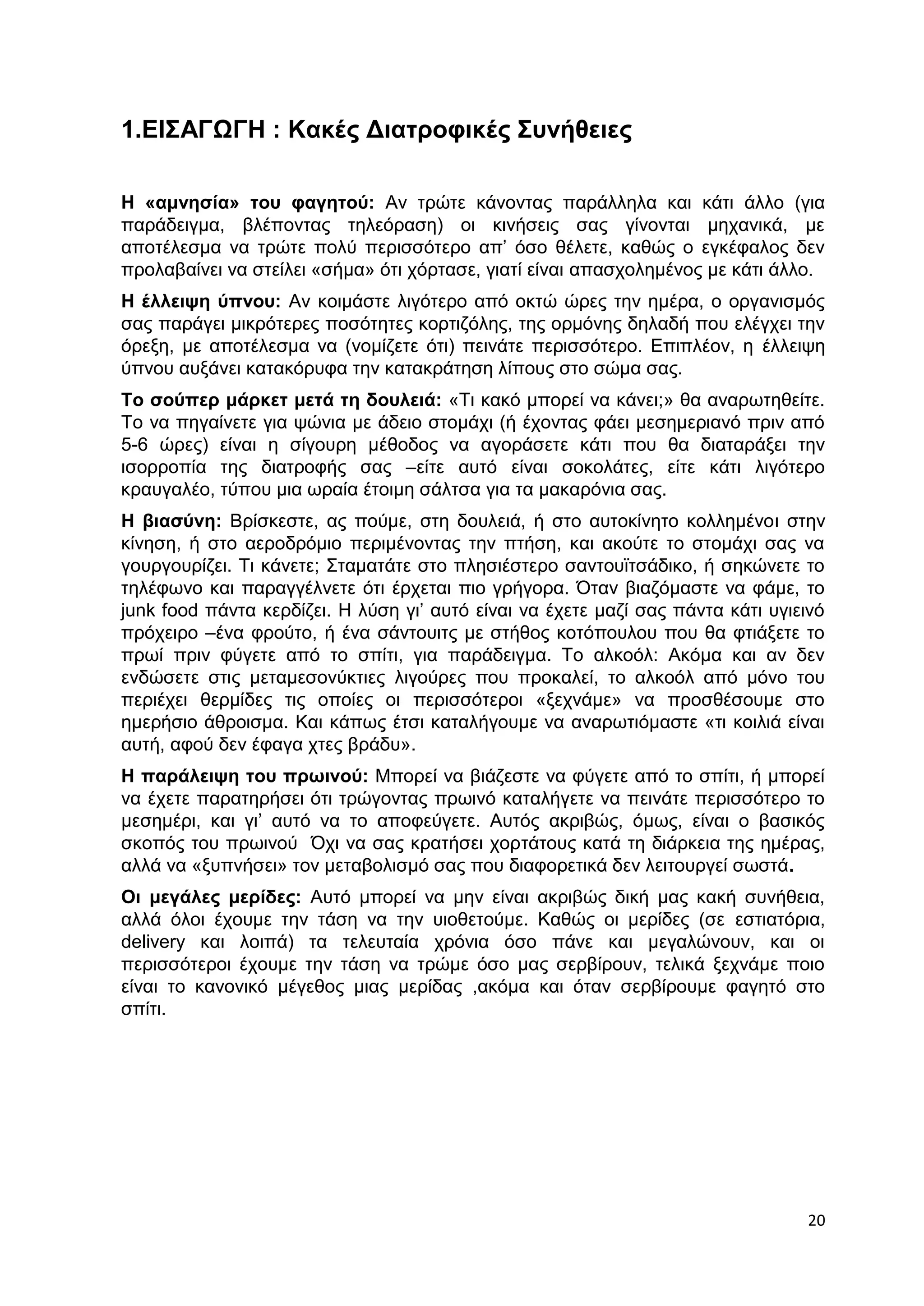 20 
1.ΕΙΣΑΓΩΓΗ : Κακές Διατροφικές Συνήθειες 
Η «αμνησία» του φαγητού: Αν τρώτε κάνοντας παράλληλα και κάτι άλλο (για 
παράδειγμα, βλέποντας τηλεόραση) οι κινήσεις σας γίνονται μηχανικά, με 
αποτέλεσμα να τρώτε πολύ περισσότερο απ’ όσο θέλετε, καθώς ο εγκέφαλος δεν 
προλαβαίνει να στείλει «σήμα» ότι χόρτασε, γιατί είναι απασχολημένος με κάτι άλλο. 
Η έλλειψη ύπνου: Αν κοιμάστε λιγότερο από οκτώ ώρες την ημέρα, ο οργανισμός 
σας παράγει μικρότερες ποσότητες κορτιζόλης, της ορμόνης δηλαδή που ελέγχει την 
όρεξη, με αποτέλεσμα να (νομίζετε ότι) πεινάτε περισσότερο. Επιπλέον, η έλλειψη 
ύπνου αυξάνει κατακόρυφα την κατακράτηση λίπους στο σώμα σας. 
Το σούπερ μάρκετ μετά τη δουλειά: «Τι κακό μπορεί να κάνει;» θα αναρωτηθείτε. 
Το να πηγαίνετε για ψώνια με άδειο στομάχι (ή έχοντας φάει μεσημεριανό πριν από 
5-6 ώρες) είναι η σίγουρη μέθοδος να αγοράσετε κάτι που θα διαταράξει την 
ισορροπία της διατροφής σας –είτε αυτό είναι σοκολάτες, είτε κάτι λιγότερο 
κραυγαλέο, τύπου μια ωραία έτοιμη σάλτσα για τα μακαρόνια σας. 
Η βιασύνη: Βρίσκεστε, ας πούμε, στη δουλειά, ή στο αυτοκίνητο κολλημένοι στην 
κίνηση, ή στο αεροδρόμιο περιμένοντας την πτήση, και ακούτε το στομάχι σας να 
γουργουρίζει. Τι κάνετε; Σταματάτε στο πλησιέστερο σαντουϊτσάδικο, ή σηκώνετε το 
τηλέφωνο και παραγγέλνετε ότι έρχεται πιο γρήγορα. Όταν βιαζόμαστε να φάμε, το 
junk food πάντα κερδίζει. Η λύση γι’ αυτό είναι να έχετε μαζί σας πάντα κάτι υγιεινό 
πρόχειρο –ένα φρούτο, ή ένα σάντουιτς με στήθος κοτόπουλου που θα φτιάξετε το 
πρωί πριν φύγετε από το σπίτι, για παράδειγμα. Το αλκοόλ: Ακόμα και αν δεν 
ενδώσετε στις μεταμεσονύκτιες λιγούρες που προκαλεί, το αλκοόλ από μόνο του 
περιέχει θερμίδες τις οποίες οι περισσότεροι «ξεχνάμε» να προσθέσουμε στο 
ημερήσιο άθροισμα. Και κάπως έτσι καταλήγουμε να αναρωτιόμαστε «τι κοιλιά είναι 
αυτή, αφού δεν έφαγα χτες βράδυ». 
Η παράλειψη του πρωινού: Μπορεί να βιάζεστε να φύγετε από το σπίτι, ή μπορεί 
να έχετε παρατηρήσει ότι τρώγοντας πρωινό καταλήγετε να πεινάτε περισσότερο το 
μεσημέρι, και γι’ αυτό να το αποφεύγετε. Αυτός ακριβώς, όμως, είναι ο βασικός 
σκοπός του πρωινού Όχι να σας κρατήσει χορτάτους κατά τη διάρκεια της ημέρας, 
αλλά να «ξυπνήσει» τον μεταβολισμό σας που διαφορετικά δεν λειτουργεί σωστά. 
Οι μεγάλες μερίδες: Αυτό μπορεί να μην είναι ακριβώς δική μας κακή συνήθεια, 
αλλά όλοι έχουμε την τάση να την υιοθετούμε. Καθώς οι μερίδες (σε εστιατόρια, 
delivery και λοιπά) τα τελευταία χρόνια όσο πάνε και μεγαλώνουν, και οι 
περισσότεροι έχουμε την τάση να τρώμε όσο μας σερβίρουν, τελικά ξεχνάμε ποιο 
είναι το κανονικό μέγεθος μιας μερίδας ,ακόμα και όταν σερβίρουμε φαγητό στο 
σπίτι. 
 