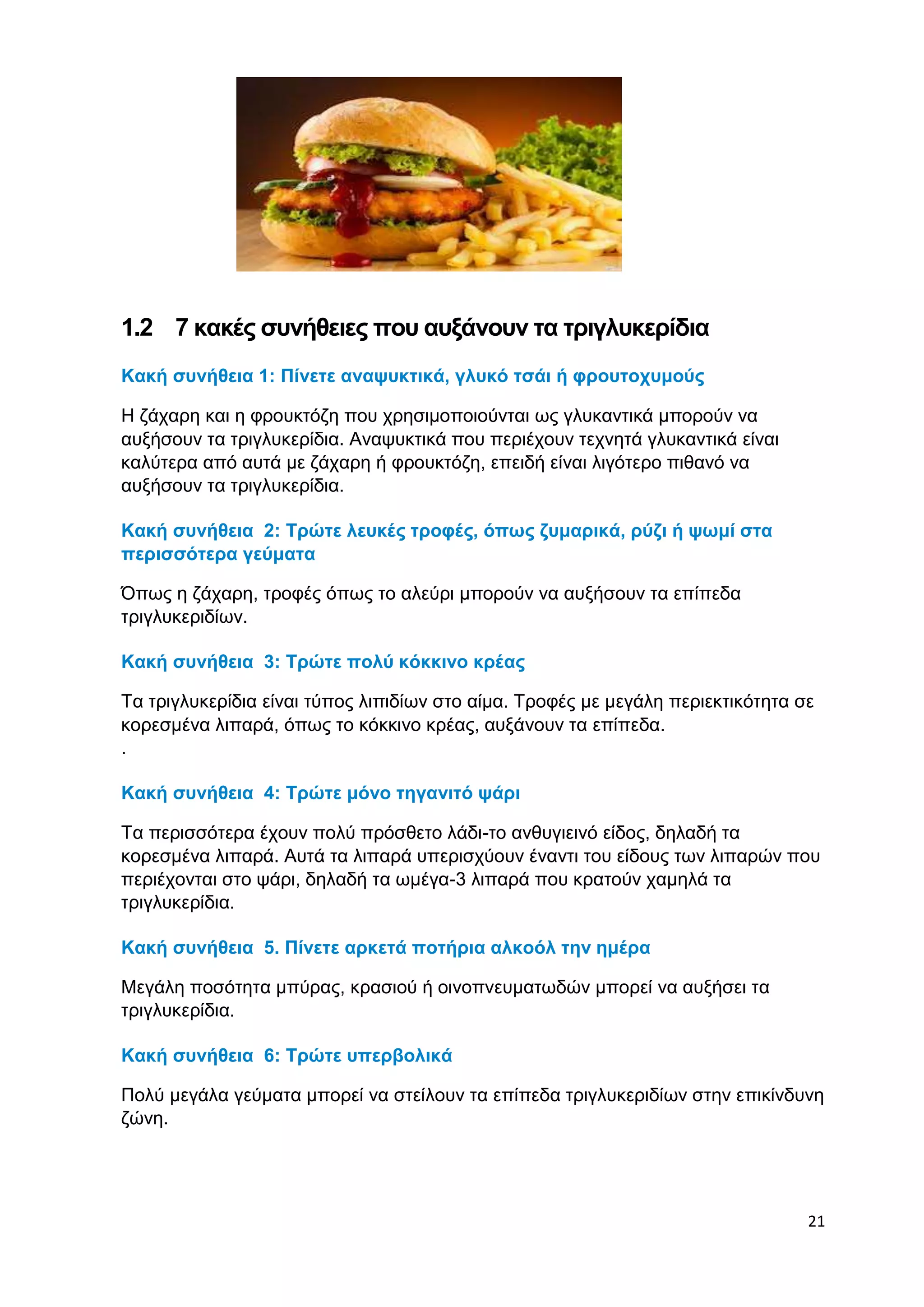 21 
1.2 7 κακές συνήθειες που αυξάνουν τα τριγλυκερίδια 
Κακή συνήθεια 1: Πίνετε αναψυκτικά, γλυκό τσάι ή φρουτοχυμούς 
Η ζάχαρη και η φρουκτόζη που χρησιμοποιούνται ως γλυκαντικά μπορούν να 
αυξήσουν τα τριγλυκερίδια. Αναψυκτικά που περιέχουν τεχνητά γλυκαντικά είναι 
καλύτερα από αυτά με ζάχαρη ή φρουκτόζη, επειδή είναι λιγότερο πιθανό να 
αυξήσουν τα τριγλυκερίδια. 
Κακή συνήθεια 2: Τρώτε λευκές τροφές, όπως ζυμαρικά, ρύζι ή ψωμί στα 
περισσότερα γεύματα 
Όπως η ζάχαρη, τροφές όπως το αλεύρι μπορούν να αυξήσουν τα επίπεδα 
τριγλυκεριδίων. 
Κακή συνήθεια 3: Τρώτε πολύ κόκκινο κρέας 
Τα τριγλυκερίδια είναι τύπος λιπιδίων στο αίμα. Τροφές με μεγάλη περιεκτικότητα σε 
κορεσμένα λιπαρά, όπως το κόκκινο κρέας, αυξάνουν τα επίπεδα. 
. 
Κακή συνήθεια 4: Τρώτε μόνο τηγανιτό ψάρι 
Τα περισσότερα έχουν πολύ πρόσθετο λάδι-το ανθυγιεινό είδος, δηλαδή τα 
κορεσμένα λιπαρά. Αυτά τα λιπαρά υπερισχύουν έναντι του είδους των λιπαρών που 
περιέχονται στο ψάρι, δηλαδή τα ωμέγα-3 λιπαρά που κρατούν χαμηλά τα 
τριγλυκερίδια. 
Κακή συνήθεια 5. Πίνετε αρκετά ποτήρια αλκοόλ την ημέρα 
Μεγάλη ποσότητα μπύρας, κρασιού ή οινοπνευματωδών μπορεί να αυξήσει τα 
τριγλυκερίδια. 
Κακή συνήθεια 6: Τρώτε υπερβολικά 
Πολύ μεγάλα γεύματα μπορεί να στείλουν τα επίπεδα τριγλυκεριδίων στην επικίνδυνη 
ζώνη. 
 