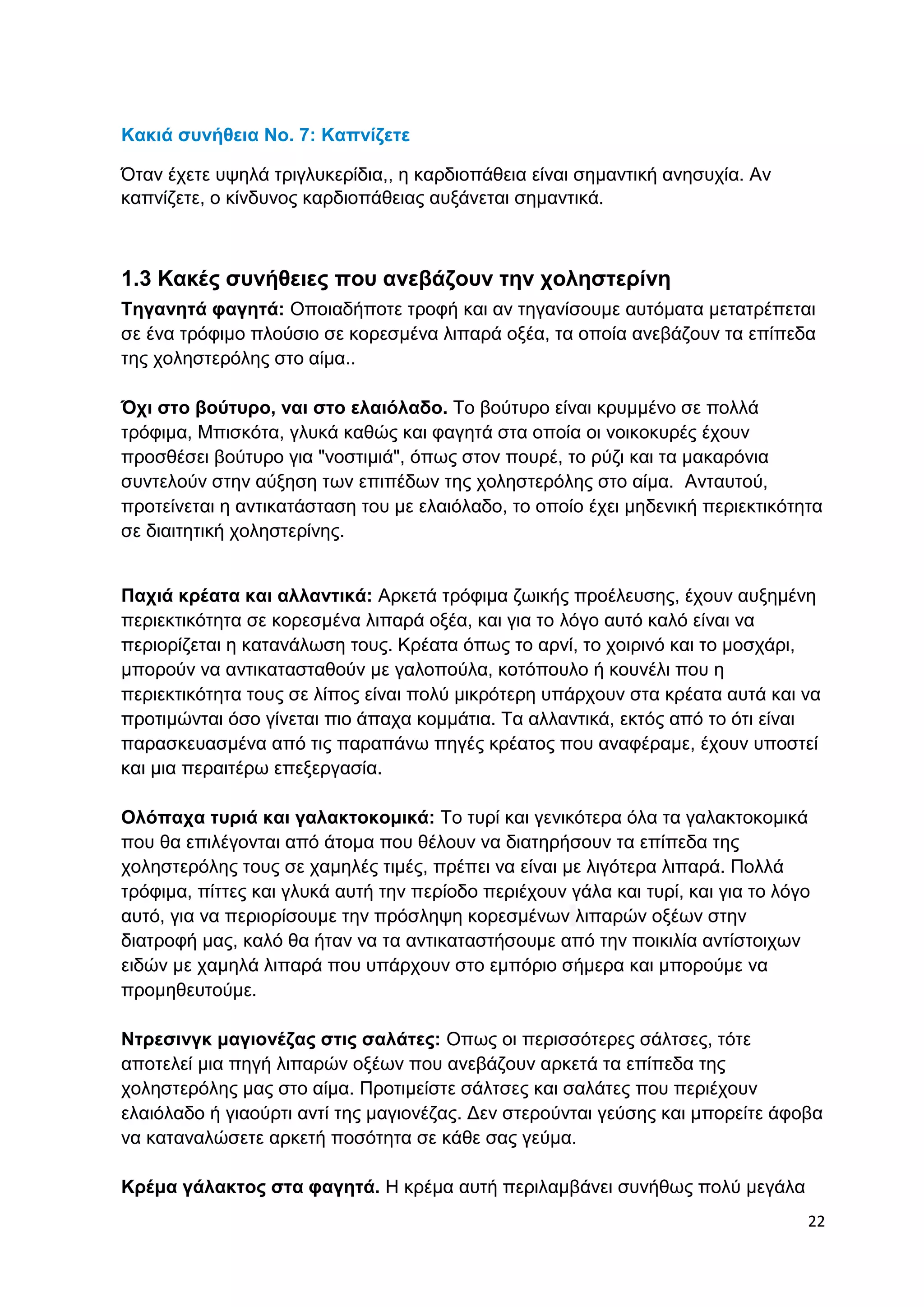 22 
Κακιά συνήθεια No. 7: Καπνίζετε 
Όταν έχετε υψηλά τριγλυκερίδια,, η καρδιοπάθεια είναι σημαντική ανησυχία. Αν 
καπνίζετε, ο κίνδυνος καρδιοπάθειας αυξάνεται σημαντικά. 
1.3 Κακές συνήθειες που ανεβάζουν την χοληστερίνη 
Τηγανητά φαγητά: Οποιαδήποτε τροφή και αν τηγανίσουμε αυτόματα μετατρέπεται 
σε ένα τρόφιμο πλούσιο σε κορεσμένα λιπαρά οξέα, τα οποία ανεβάζουν τα επίπεδα 
της χοληστερόλης στο αίμα.. 
Όχι στο βούτυρο, ναι στο ελαιόλαδο. Το βούτυρο είναι κρυμμένο σε πολλά 
τρόφιμα, Μπισκότα, γλυκά καθώς και φαγητά στα οποία οι νοικοκυρές έχουν 
προσθέσει βούτυρο για "νοστιμιά", όπως στον πουρέ, το ρύζι και τα μακαρόνια 
συντελούν στην αύξηση των επιπέδων της χοληστερόλης στο αίμα. Ανταυτού, 
προτείνεται η αντικατάσταση του με ελαιόλαδο, το οποίο έχει μηδενική περιεκτικότητα 
σε διαιτητική χοληστερίνης. 
Παχιά κρέατα και αλλαντικά: Αρκετά τρόφιμα ζωικής προέλευσης, έχουν αυξημένη 
περιεκτικότητα σε κορεσμένα λιπαρά οξέα, και για το λόγο αυτό καλό είναι να 
περιορίζεται η κατανάλωση τους. Κρέατα όπως το αρνί, το χοιρινό και το μοσχάρι, 
μπορούν να αντικατασταθούν με γαλοπούλα, κοτόπουλο ή κουνέλι που η 
περιεκτικότητα τους σε λίπος είναι πολύ μικρότερη υπάρχουν στα κρέατα αυτά και να 
προτιμώνται όσο γίνεται πιο άπαχα κομμάτια. Τα αλλαντικά, εκτός από το ότι είναι 
παρασκευασμένα από τις παραπάνω πηγές κρέατος που αναφέραμε, έχουν υποστεί 
και μια περαιτέρω επεξεργασία. 
Ολόπαχα τυριά και γαλακτοκομικά: Το τυρί και γενικότερα όλα τα γαλακτοκομικά 
που θα επιλέγονται από άτομα που θέλουν να διατηρήσουν τα επίπεδα της 
χοληστερόλης τους σε χαμηλές τιμές, πρέπει να είναι με λιγότερα λιπαρά. Πολλά 
τρόφιμα, πίττες και γλυκά αυτή την περίοδο περιέχουν γάλα και τυρί, και για το λόγο 
αυτό, για να περιορίσουμε την πρόσληψη κορεσμένων λιπαρών οξέων στην 
διατροφή μας, καλό θα ήταν να τα αντικαταστήσουμε από την ποικιλία αντίστοιχων 
ειδών με χαμηλά λιπαρά που υπάρχουν στο εμπόριο σήμερα και μπορούμε να 
προμηθευτούμε. 
Ντρεσινγκ μαγιονέζας στις σαλάτες: Οπως οι περισσότερες σάλτσες, τότε 
αποτελεί μια πηγή λιπαρών οξέων που ανεβάζουν αρκετά τα επίπεδα της 
χοληστερόλης μας στο αίμα. Προτιμείστε σάλτσες και σαλάτες που περιέχουν 
ελαιόλαδο ή γιαούρτι αντί της μαγιονέζας. Δεν στερούνται γεύσης και μπορείτε άφοβα 
να καταναλώσετε αρκετή ποσότητα σε κάθε σας γεύμα. 
Κρέμα γάλακτος στα φαγητά. Η κρέμα αυτή περιλαμβάνει συνήθως πολύ μεγάλα 
 