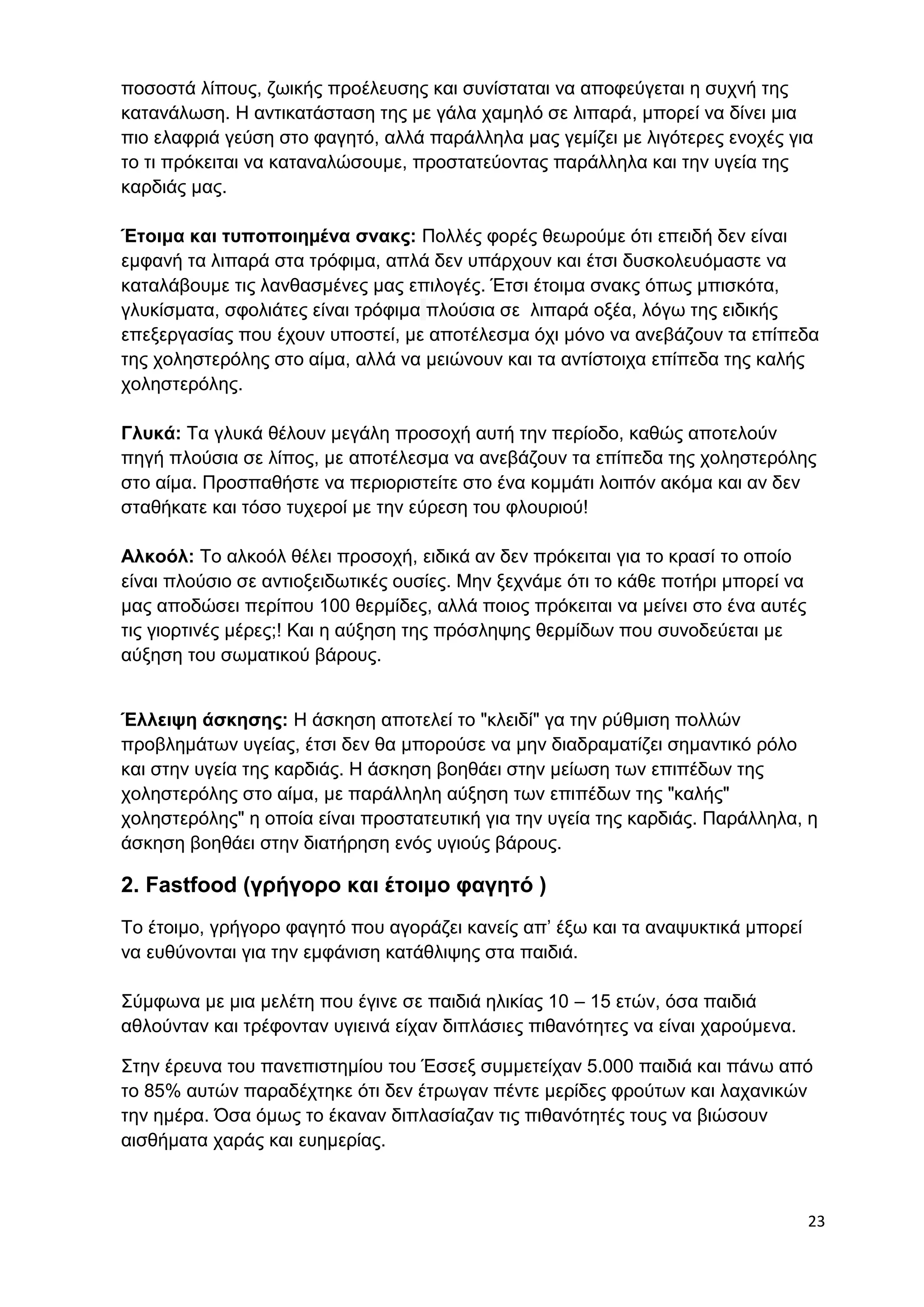 ποσοστά λίπους, ζωικής προέλευσης και συνίσταται να αποφεύγεται η συχνή της 
κατανάλωση. Η αντικατάσταση της με γάλα χαμηλό σε λιπαρά, μπορεί να δίνει μια 
πιο ελαφριά γεύση στο φαγητό, αλλά παράλληλα μας γεμίζει με λιγότερες ενοχές για 
το τι πρόκειται να καταναλώσουμε, προστατεύοντας παράλληλα και την υγεία της 
καρδιάς μας. 
Έτοιμα και τυποποιημένα σνακς: Πολλές φορές θεωρούμε ότι επειδή δεν είναι 
εμφανή τα λιπαρά στα τρόφιμα, απλά δεν υπάρχουν και έτσι δυσκολευόμαστε να 
καταλάβουμε τις λανθασμένες μας επιλογές. Έτσι έτοιμα σνακς όπως μπισκότα, 
γλυκίσματα, σφολιάτες είναι τρόφιμα πλούσια σε λιπαρά οξέα, λόγω της ειδικής 
επεξεργασίας που έχουν υποστεί, με αποτέλεσμα όχι μόνο να ανεβάζουν τα επίπεδα 
της χοληστερόλης στο αίμα, αλλά να μειώνουν και τα αντίστοιχα επίπεδα της καλής 
χοληστερόλης. 
Γλυκά: Τα γλυκά θέλουν μεγάλη προσοχή αυτή την περίοδο, καθώς αποτελούν 
πηγή πλούσια σε λίπος, με αποτέλεσμα να ανεβάζουν τα επίπεδα της χοληστερόλης 
στο αίμα. Προσπαθήστε να περιοριστείτε στο ένα κομμάτι λοιπόν ακόμα και αν δεν 
σταθήκατε και τόσο τυχεροί με την εύρεση του φλουριού! 
23 
Αλκοόλ: Το αλκοόλ θέλει προσοχή, ειδικά αν δεν πρόκειται για το κρασί το οποίο 
είναι πλούσιο σε αντιοξειδωτικές ουσίες. Μην ξεχνάμε ότι το κάθε ποτήρι μπορεί να 
μας αποδώσει περίπου 100 θερμίδες, αλλά ποιος πρόκειται να μείνει στο ένα αυτές 
τις γιορτινές μέρες;! Και η αύξηση της πρόσληψης θερμίδων που συνοδεύεται με 
αύξηση του σωματικού βάρους. 
Έλλειψη άσκησης: Η άσκηση αποτελεί το "κλειδί" γα την ρύθμιση πολλών 
προβλημάτων υγείας, έτσι δεν θα μπορούσε να μην διαδραματίζει σημαντικό ρόλο 
και στην υγεία της καρδιάς. Η άσκηση βοηθάει στην μείωση των επιπέδων της 
χοληστερόλης στο αίμα, με παράλληλη αύξηση των επιπέδων της "καλής" 
χοληστερόλης" η οποία είναι προστατευτική για την υγεία της καρδιάς. Παράλληλα, η 
άσκηση βοηθάει στην διατήρηση ενός υγιούς βάρους. 
2. Fastfood (γρήγορο και έτοιμο φαγητό ) 
Το έτοιμο, γρήγορο φαγητό που αγοράζει κανείς απ’ έξω και τα αναψυκτικά μπορεί 
να ευθύνονται για την εμφάνιση κατάθλιψης στα παιδιά. 
Σύμφωνα με μια μελέτη που έγινε σε παιδιά ηλικίας 10 – 15 ετών, όσα παιδιά 
αθλούνταν και τρέφονταν υγιεινά είχαν διπλάσιες πιθανότητες να είναι χαρούμενα. 
Στην έρευνα του πανεπιστημίου του Έσσεξ συμμετείχαν 5.000 παιδιά και πάνω από 
το 85% αυτών παραδέχτηκε ότι δεν έτρωγαν πέντε μερίδες φρούτων και λαχανικών 
την ημέρα. Όσα όμως το έκαναν διπλασίαζαν τις πιθανότητές τους να βιώσουν 
αισθήματα χαράς και ευημερίας. 
 
