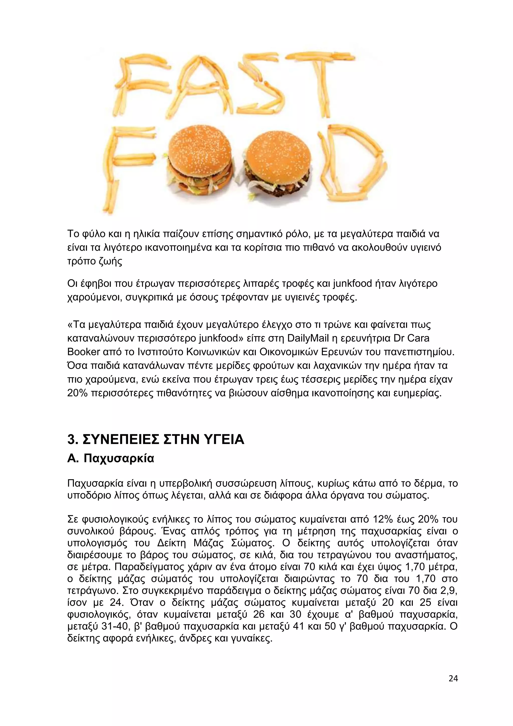 24 
Το φύλο και η ηλικία παίζουν επίσης σημαντικό ρόλο, με τα μεγαλύτερα παιδιά να 
είναι τα λιγότερο ικανοποιημένα και τα κορίτσια πιο πιθανό να ακολουθούν υγιεινό 
τρόπο ζωής 
Οι έφηβοι που έτρωγαν περισσότερες λιπαρές τροφές και junkfood ήταν λιγότερο 
χαρούμενοι, συγκριτικά με όσους τρέφονταν με υγιεινές τροφές. 
«Τα μεγαλύτερα παιδιά έχουν μεγαλύτερο έλεγχο στο τι τρώνε και φαίνεται πως 
καταναλώνουν περισσότερο junkfood» είπε στη DailyMail η ερευνήτρια Dr Cara 
Booker από το Ινστιτούτο Κοινωνικών και Οικονομικών Ερευνών του πανεπιστημίου. 
Όσα παιδιά κατανάλωναν πέντε μερίδες φρούτων και λαχανικών την ημέρα ήταν τα 
πιο χαρούμενα, ενώ εκείνα που έτρωγαν τρεις έως τέσσερις μερίδες την ημέρα είχαν 
20% περισσότερες πιθανότητες να βιώσουν αίσθημα ικανοποίησης και ευημερίας. 
3. ΣΥΝΕΠΕΙΕΣ ΣΤΗΝ ΥΓΕΙΑ 
Α. Παχυσαρκία 
Παχυσαρκία είναι η υπερβολική συσσώρευση λίπους, κυρίως κάτω από το δέρμα, το 
υποδόριο λίπος όπως λέγεται, αλλά και σε διάφορα άλλα όργανα του σώματος. 
Σε φυσιολογικούς ενήλικες το λίπος του σώματος κυμαίνεται από 12% έως 20% του 
συνολικού βάρους. Ένας απλός τρόπος για τη μέτρηση της παχυσαρκίας είναι ο 
υπολογισμός του Δείκτη Μάζας Σώματος. Ο δείκτης αυτός υπολογίζεται όταν 
διαιρέσουμε το βάρος του σώματος, σε κιλά, δια του τετραγώνου του αναστήματος, 
σε μέτρα. Παραδείγματος χάριν αν ένα άτομο είναι 70 κιλά και έχει ύψος 1,70 μέτρα, 
ο δείκτης μάζας σώματός του υπολογίζεται διαιρώντας το 70 δια του 1,70 στο 
τετράγωνο. Στο συγκεκριμένο παράδειγμα ο δείκτης μάζας σώματος είναι 70 δια 2,9, 
ίσον με 24. Όταν ο δείκτης μάζας σώματος κυμαίνεται μεταξύ 20 και 25 είναι 
φυσιολογικός, όταν κυμαίνεται μεταξύ 26 και 30 έχουμε α' βαθμού παχυσαρκία, 
μεταξύ 31-40, β' βαθμού παχυσαρκία και μεταξύ 41 και 50 γ' βαθμού παχυσαρκία. Ο 
δείκτης αφορά ενήλικες, άνδρες και γυναίκες. 
 