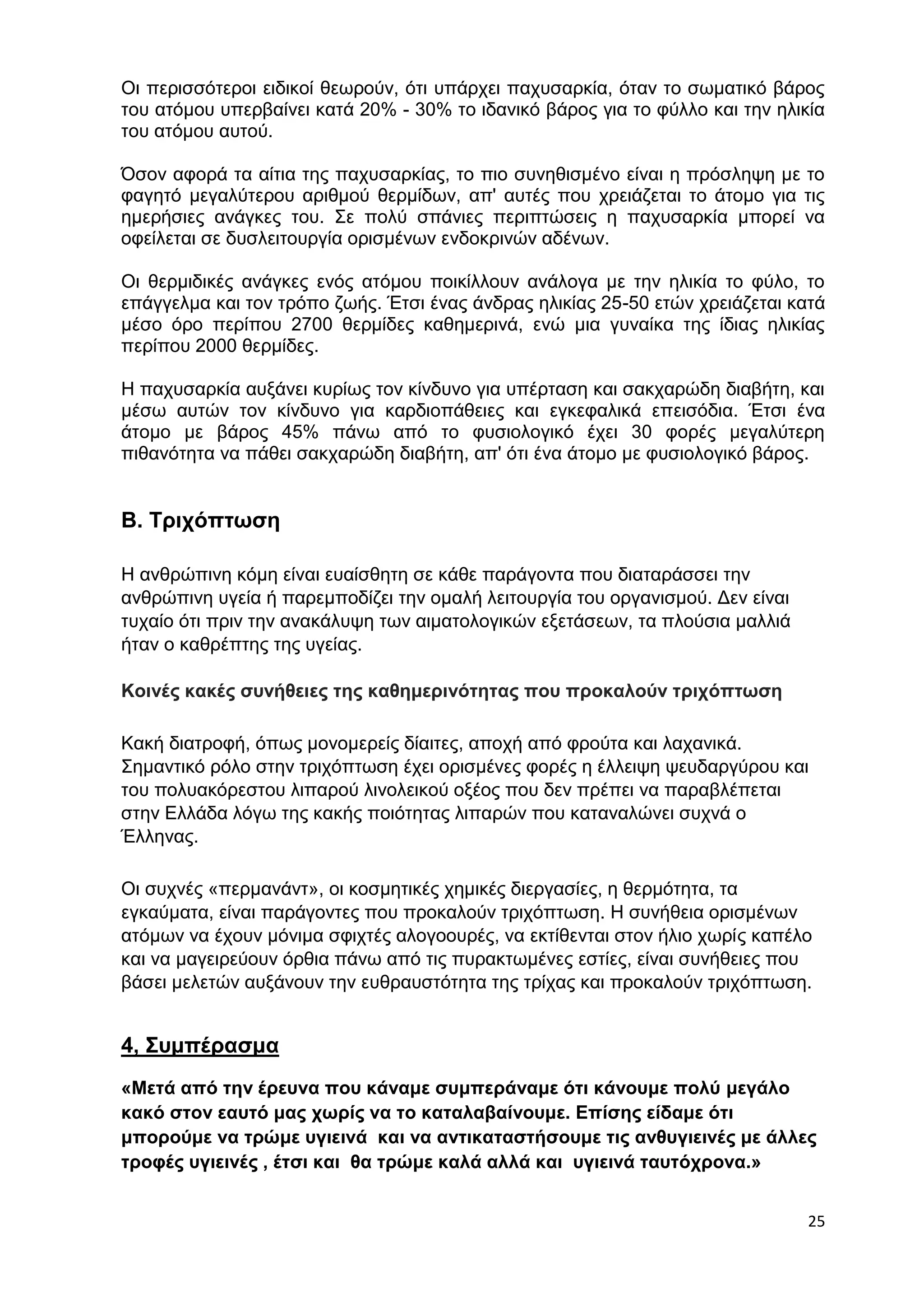 Οι περισσότεροι ειδικοί θεωρούν, ότι υπάρχει παχυσαρκία, όταν το σωματικό βάρος 
του ατόμου υπερβαίνει κατά 20% - 30% το ιδανικό βάρος για το φύλλο και την ηλικία 
του ατόμου αυτού. 
Όσον αφορά τα αίτια της παχυσαρκίας, το πιο συνηθισμένο είναι η πρόσληψη με το 
φαγητό μεγαλύτερου αριθμού θερμίδων, απ' αυτές που χρειάζεται το άτομο για τις 
ημερήσιες ανάγκες του. Σε πολύ σπάνιες περιπτώσεις η παχυσαρκία μπορεί να 
οφείλεται σε δυσλειτουργία ορισμένων ενδοκρινών αδένων. 
Οι θερμιδικές ανάγκες ενός ατόμου ποικίλλουν ανάλογα με την ηλικία το φύλο, το 
επάγγελμα και τον τρόπο ζωής. Έτσι ένας άνδρας ηλικίας 25-50 ετών χρειάζεται κατά 
μέσο όρο περίπου 2700 θερμίδες καθημερινά, ενώ μια γυναίκα της ίδιας ηλικίας 
περίπου 2000 θερμίδες. 
Η παχυσαρκία αυξάνει κυρίως τον κίνδυνο για υπέρταση και σακχαρώδη διαβήτη, και 
μέσω αυτών τον κίνδυνο για καρδιοπάθειες και εγκεφαλικά επεισόδια. Έτσι ένα 
άτομο με βάρος 45% πάνω από το φυσιολογικό έχει 30 φορές μεγαλύτερη 
πιθανότητα να πάθει σακχαρώδη διαβήτη, απ' ότι ένα άτομο με φυσιολογικό βάρος. 
25 
Β. Τριχόπτωση 
Η ανθρώπινη κόμη είναι ευαίσθητη σε κάθε παράγοντα που διαταράσσει την 
ανθρώπινη υγεία ή παρεμποδίζει την ομαλή λειτουργία του οργανισμού. Δεν είναι 
τυχαίο ότι πριν την ανακάλυψη των αιματολογικών εξετάσεων, τα πλούσια μαλλιά 
ήταν ο καθρέπτης της υγείας. 
Κοινές κακές συνήθειες της καθημερινότητας που προκαλούν τριχόπτωση 
Κακή διατροφή, όπως μονομερείς δίαιτες, αποχή από φρούτα και λαχανικά. 
Σημαντικό ρόλο στην τριχόπτωση έχει ορισμένες φορές η έλλειψη ψευδαργύρου και 
του πολυακόρεστου λιπαρού λινολεικού οξέος που δεν πρέπει να παραβλέπεται 
στην Ελλάδα λόγω της κακής ποιότητας λιπαρών που καταναλώνει συχνά ο 
Έλληνας. 
Οι συχνές «περμανάντ», οι κοσμητικές χημικές διεργασίες, η θερμότητα, τα 
εγκαύματα, είναι παράγοντες που προκαλούν τριχόπτωση. Η συνήθεια ορισμένων 
ατόμων να έχουν μόνιμα σφιχτές αλογοουρές, να εκτίθενται στον ήλιο χωρίς καπέλο 
και να μαγειρεύουν όρθια πάνω από τις πυρακτωμένες εστίες, είναι συνήθειες που 
βάσει μελετών αυξάνουν την ευθραυστότητα της τρίχας και προκαλούν τριχόπτωση. 
4, Συμπέρασμα 
«Μετά από την έρευνα που κάναμε συμπεράναμε ότι κάνουμε πολύ μεγάλο 
κακό στον εαυτό μας χωρίς να το καταλαβαίνουμε. Επίσης είδαμε ότι 
μπορούμε να τρώμε υγιεινά και να αντικαταστήσουμε τις ανθυγιεινές με άλλες 
τροφές υγιεινές , έτσι και θα τρώμε καλά αλλά και υγιεινά ταυτόχρονα.» 
 