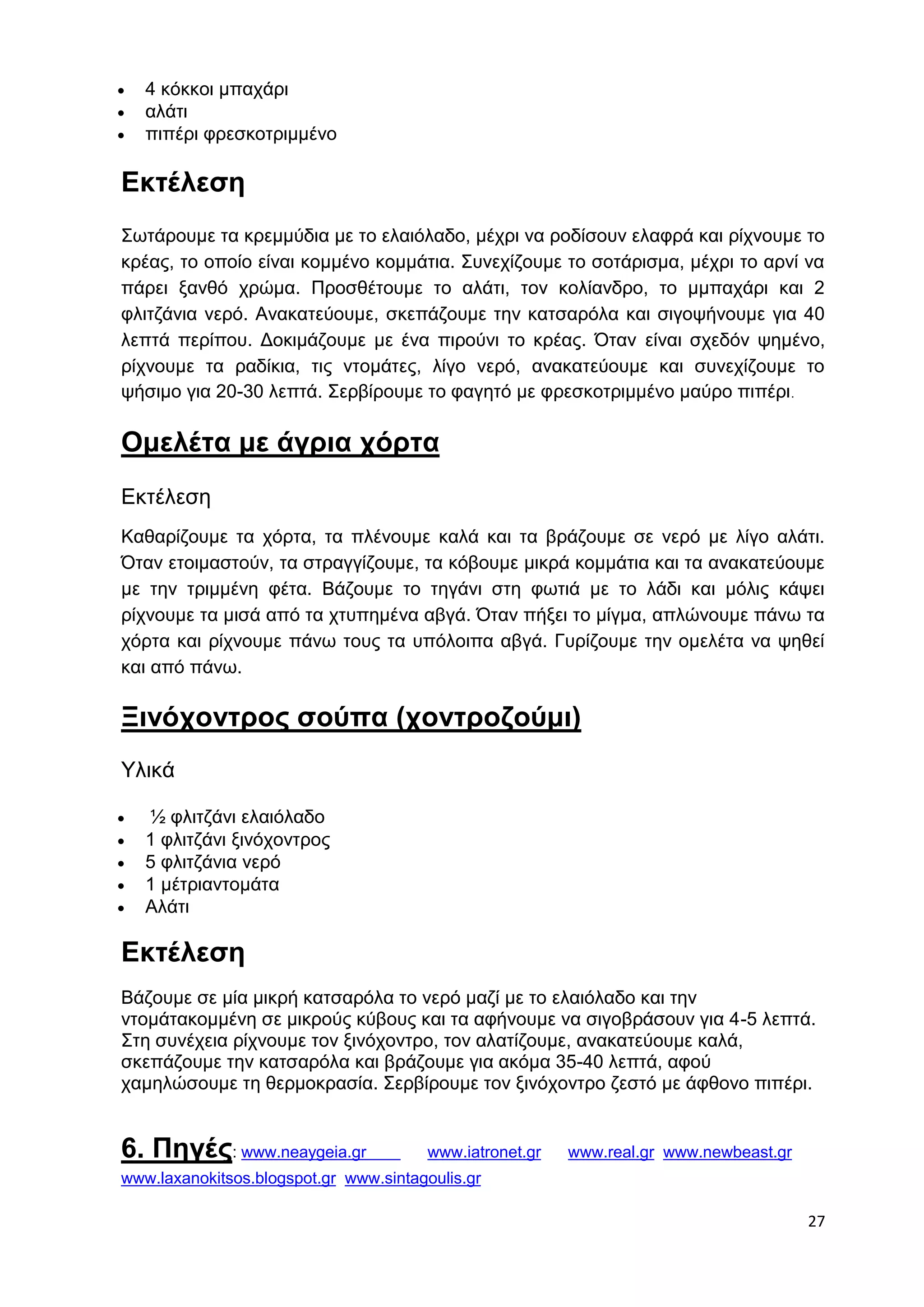 27 
 4 κόκκοι μπαχάρι 
 αλάτι 
 πιπέρι φρεσκοτριμμένο 
Εκτέλεση 
Σωτάρουμε τα κρεμμύδια με το ελαιόλαδο, μέχρι να ροδίσουν ελαφρά και ρίχνουμε το 
κρέας, το οποίο είναι κομμένο κομμάτια. Συνεχίζουμε το σοτάρισμα, μέχρι το αρνί να 
πάρει ξανθό χρώμα. Προσθέτουμε το αλάτι, τον κολίανδρο, το μμπαχάρι και 2 
φλιτζάνια νερό. Ανακατεύουμε, σκεπάζουμε την κατσαρόλα και σιγοψήνουμε για 40 
λεπτά περίπου. Δοκιμάζουμε με ένα πιρούνι το κρέας. Όταν είναι σχεδόν ψημένο, 
ρίχνουμε τα ραδίκια, τις ντομάτες, λίγο νερό, ανακατεύουμε και συνεχίζουμε το 
ψήσιμο για 20-30 λεπτά. Σερβίρουμε το φαγητό με φρεσκοτριμμένο μαύρο πιπέρι. 
Ομελέτα με άγρια χόρτα 
Εκτέλεση 
Kαθαρίζουμε τα χόρτα, τα πλένουμε καλά και τα βράζουμε σε νερό με λίγο αλάτι. 
Όταν ετοιμαστούν, τα στραγγίζουμε, τα κόβουμε μικρά κομμάτια και τα ανακατεύουμε 
με την τριμμένη φέτα. Βάζουμε το τηγάνι στη φωτιά με το λάδι και μόλις κάψει 
ρίχνουμε τα μισά από τα χτυπημένα αβγά. Όταν πήξει το μίγμα, απλώνουμε πάνω τα 
χόρτα και ρίχνουμε πάνω τους τα υπόλοιπα αβγά. Γυρίζουμε την ομελέτα να ψηθεί 
και από πάνω. 
Ξινόχοντρος σούπα (χοντροζούμι) 
Υλικά 
 ½ φλιτζάνι ελαιόλαδο 
 1 φλιτζάνι ξινόχοντρος 
 5 φλιτζάνια νερό 
 1 μέτριαντομάτα 
 Αλάτι 
Εκτέλεση 
Βάζουμε σε μία μικρή κατσαρόλα το νερό μαζί με το ελαιόλαδο και την 
ντομάτακομμένη σε μικρούς κύβους και τα αφήνουμε να σιγοβράσουν για 4-5 λεπτά. 
Στη συνέχεια ρίχνουμε τον ξινόχοντρο, τον αλατίζουμε, ανακατεύουμε καλά, 
σκεπάζουμε την κατσαρόλα και βράζουμε για ακόμα 35-40 λεπτά, αφού 
χαμηλώσουμε τη θερμοκρασία. Σερβίρουμε τον ξινόχοντρο ζεστό με άφθονο πιπέρι. 
6. Πηγές: www.neaygeia.gr www.iatronet.gr www.real.gr www.newbeast.gr 
www.laxanokitsos.blogspot.gr www.sintagoulis.gr 
 
