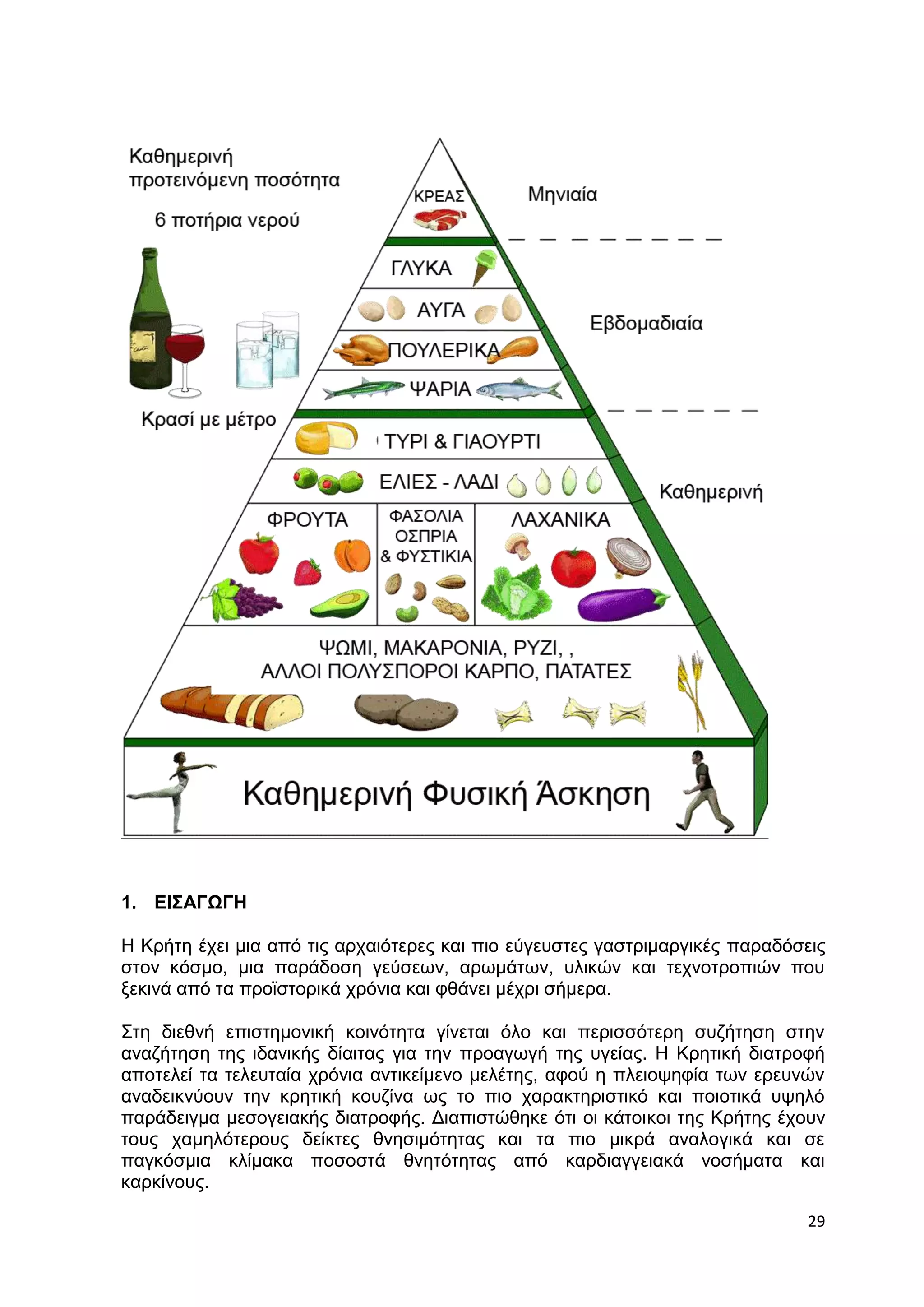 29 
1. ΕΙΣΑΓΩΓΗ 
Η Κρήτη έχει μια από τις αρχαιότερες και πιο εύγευστες γαστριμαργικές παραδόσεις 
στον κόσμο, μια παράδοση γεύσεων, αρωμάτων, υλικών και τεχνοτροπιών που 
ξεκινά από τα προϊστορικά χρόνια και φθάνει μέχρι σήμερα. 
Στη διεθνή επιστημονική κοινότητα γίνεται όλο και περισσότερη συζήτηση στην 
αναζήτηση της ιδανικής δίαιτας για την προαγωγή της υγείας. Η Κρητική διατροφή 
αποτελεί τα τελευταία χρόνια αντικείμενο μελέτης, αφού η πλειοψηφία των ερευνών 
αναδεικνύουν την κρητική κουζίνα ως το πιο χαρακτηριστικό και ποιοτικά υψηλό 
παράδειγμα μεσογειακής διατροφής. Διαπιστώθηκε ότι οι κάτοικοι της Κρήτης έχουν 
τους χαμηλότερους δείκτες θνησιμότητας και τα πιο μικρά αναλογικά και σε 
παγκόσμια κλίμακα ποσοστά θνητότητας από καρδιαγγειακά νοσήματα και 
καρκίνους. 
 
