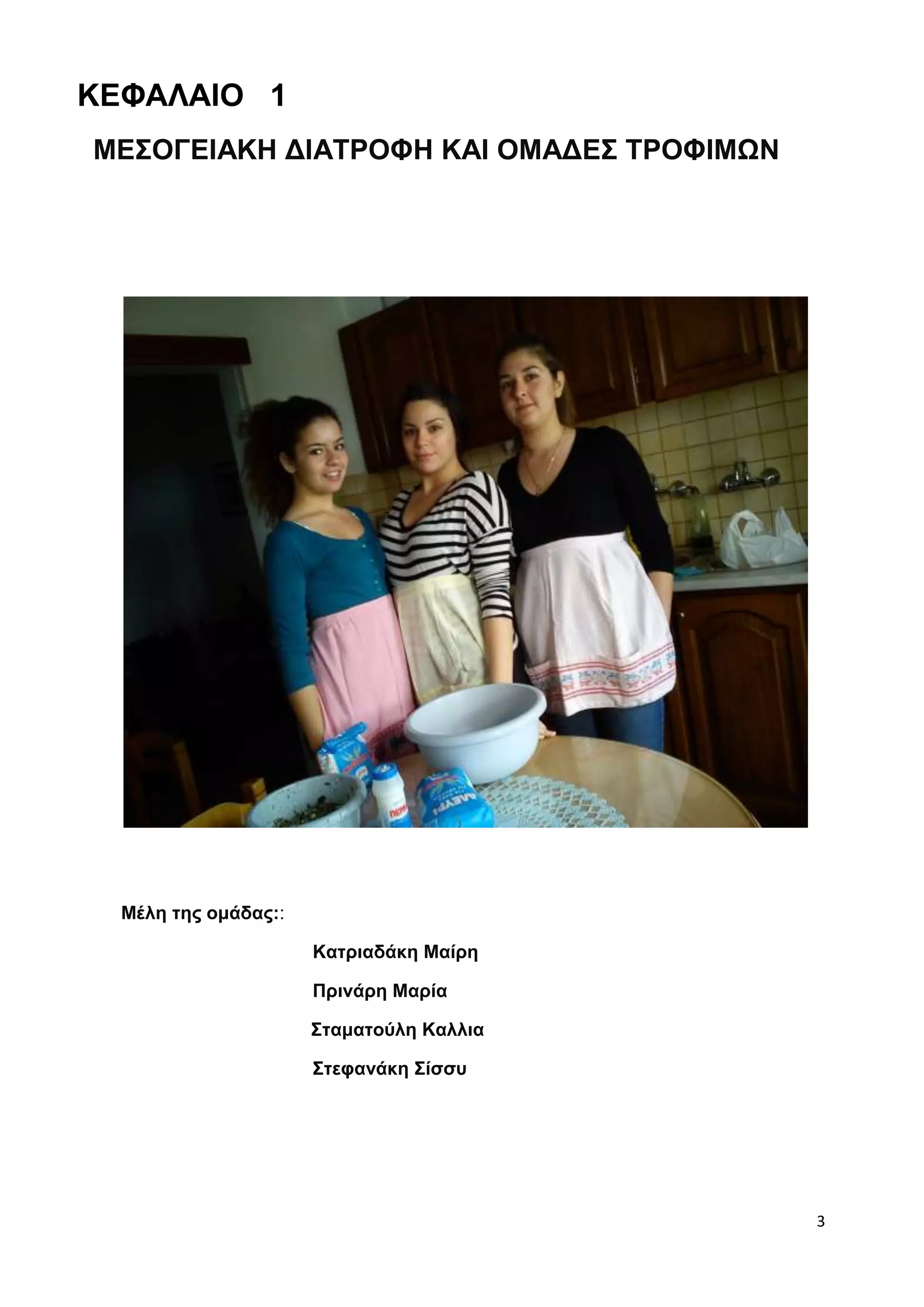 3 
ΚΕΦΑΛΑΙΟ 1 
ΜΕΣΟΓΕΙΑΚΗ ΔΙΑΤΡΟΦΗ ΚΑΙ ΟΜΑΔΕΣ ΤΡΟΦΙΜΩΝ 
Μέλη της ομάδας:: 
Κατριαδάκη Μαίρη 
Πρινάρη Μαρία 
Σταματούλη Καλλια 
Στεφανάκη Σίσσυ 
 