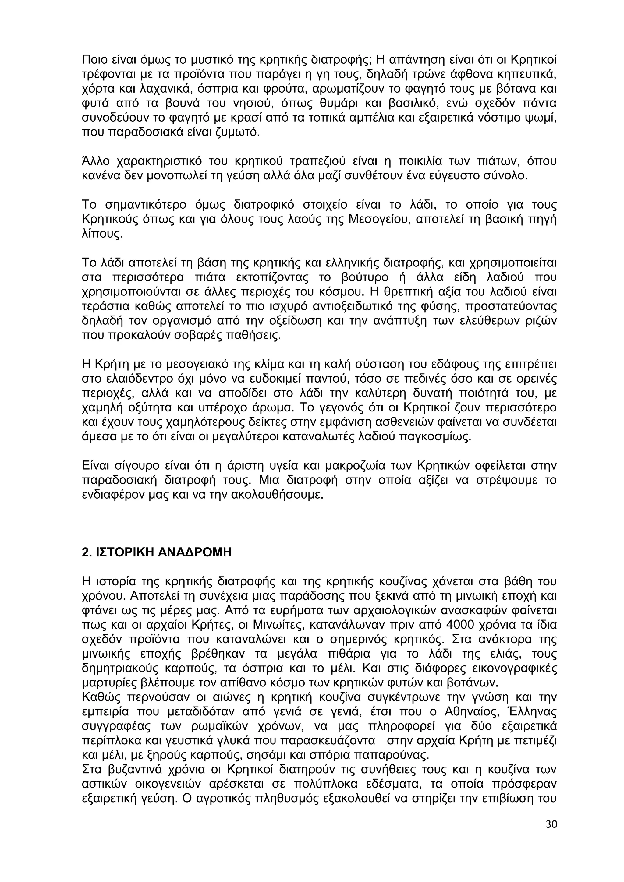 Ποιο είναι όμως το μυστικό της κρητικής διατροφής; Η απάντηση είναι ότι οι Κρητικοί 
τρέφονται με τα προϊόντα που παράγει η γη τους, δηλαδή τρώνε άφθονα κηπευτικά, 
χόρτα και λαχανικά, όσπρια και φρούτα, αρωματίζουν το φαγητό τους με βότανα και 
φυτά από τα βουνά του νησιού, όπως θυμάρι και βασιλικό, ενώ σχεδόν πάντα 
συνοδεύουν το φαγητό με κρασί από τα τοπικά αμπέλια και εξαιρετικά νόστιμο ψωμί, 
που παραδοσιακά είναι ζυμωτό. 
Άλλο χαρακτηριστικό του κρητικού τραπεζιού είναι η ποικιλία των πιάτων, όπου 
κανένα δεν μονοπωλεί τη γεύση αλλά όλα μαζί συνθέτουν ένα εύγευστο σύνολο. 
Το σημαντικότερο όμως διατροφικό στοιχείο είναι το λάδι, το οποίο για τους 
Κρητικούς όπως και για όλους τους λαούς της Μεσογείου, αποτελεί τη βασική πηγή 
λίπους. 
Το λάδι αποτελεί τη βάση της κρητικής και ελληνικής διατροφής, και χρησιμοποιείται 
στα περισσότερα πιάτα εκτοπίζοντας το βούτυρο ή άλλα είδη λαδιού που 
χρησιμοποιούνται σε άλλες περιοχές του κόσμου. Η θρεπτική αξία του λαδιού είναι 
τεράστια καθώς αποτελεί το πιο ισχυρό αντιοξειδωτικό της φύσης, προστατεύοντας 
δηλαδή τον οργανισμό από την οξείδωση και την ανάπτυξη των ελεύθερων ριζών 
που προκαλούν σοβαρές παθήσεις. 
Η Κρήτη με το μεσογειακό της κλίμα και τη καλή σύσταση του εδάφους της επιτρέπει 
στο ελαιόδεντρο όχι μόνο να ευδοκιμεί παντού, τόσο σε πεδινές όσο και σε ορεινές 
περιοχές, αλλά και να αποδίδει στο λάδι την καλύτερη δυνατή ποιότητά του, με 
χαμηλή οξύτητα και υπέροχο άρωμα. Το γεγονός ότι οι Κρητικοί ζουν περισσότερο 
και έχουν τους χαμηλότερους δείκτες στην εμφάνιση ασθενειών φαίνεται να συνδέεται 
άμεσα με το ότι είναι οι μεγαλύτεροι καταναλωτές λαδιού παγκοσμίως. 
Είναι σίγουρο είναι ότι η άριστη υγεία και μακροζωία των Κρητικών οφείλεται στην 
παραδοσιακή διατροφή τους. Μια διατροφή στην οποία αξίζει να στρέψουμε το 
ενδιαφέρον μας και να την ακολουθήσουμε. 
30 
2. ΙΣΤΟΡΙΚΗ ΑΝΑΔΡΟΜΗ 
Η ιστορία της κρητικής διατροφής και της κρητικής κουζίνας χάνεται στα βάθη του 
χρόνου. Αποτελεί τη συνέχεια μιας παράδοσης που ξεκινά από τη μινωική εποχή και 
φτάνει ως τις μέρες μας. Από τα ευρήματα των αρχαιολογικών ανασκαφών φαίνεται 
πως και οι αρχαίοι Κρήτες, οι Μινωίτες, κατανάλωναν πριν από 4000 χρόνια τα ίδια 
σχεδόν προϊόντα που καταναλώνει και ο σημερινός κρητικός. Στα ανάκτορα της 
μινωικής εποχής βρέθηκαν τα μεγάλα πιθάρια για το λάδι της ελιάς, τους 
δημητριακούς καρπούς, τα όσπρια και το μέλι. Και στις διάφορες εικονογραφικές 
μαρτυρίες βλέπουμε τον απίθανο κόσμο των κρητικών φυτών και βοτάνων. 
Καθώς περνούσαν οι αιώνες η κρητική κουζίνα συγκέντρωνε την γνώση και την 
εμπειρία που μεταδιδόταν από γενιά σε γενιά, έτσι που ο Αθηναίος, Έλληνας 
συγγραφέας των ρωμαϊκών χρόνων, να μας πληροφορεί για δύο εξαιρετικά 
περίπλοκα και γευστικά γλυκά που παρασκευάζοντα στην αρχαία Κρήτη με πετιμέζι 
και μέλι, με ξηρούς καρπούς, σησάμι και σπόρια παπαρούνας. 
Στα βυζαντινά χρόνια οι Κρητικοί διατηρούν τις συνήθειες τους και η κουζίνα των 
αστικών οικογενειών αρέσκεται σε πολύπλοκα εδέσματα, τα οποία πρόσφεραν 
εξαιρετική γεύση. Ο αγροτικός πληθυσμός εξακολουθεί να στηρίζει την επιβίωση του 
 
