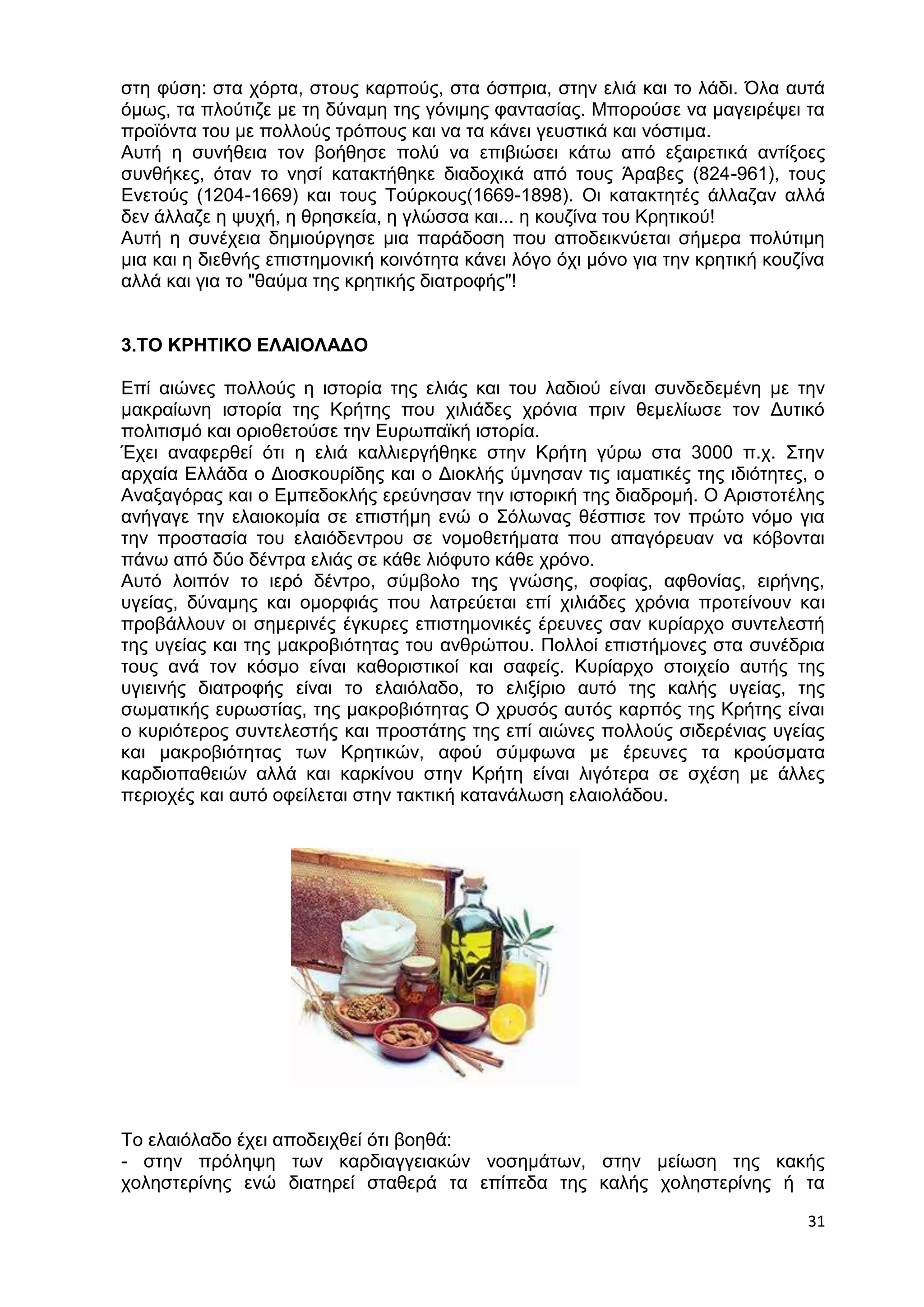 στη φύση: στα χόρτα, στους καρπούς, στα όσπρια, στην ελιά και το λάδι. Όλα αυτά 
όμως, τα πλούτιζε με τη δύναμη της γόνιμης φαντασίας. Μπορούσε να μαγειρέψει τα 
προϊόντα του με πολλούς τρόπους και να τα κάνει γευστικά και νόστιμα. 
Αυτή η συνήθεια τον βοήθησε πολύ να επιβιώσει κάτω από εξαιρετικά αντίξοες 
συνθήκες, όταν το νησί κατακτήθηκε διαδοχικά από τους Άραβες (824-961), τους 
Ενετούς (1204-1669) και τους Τούρκους(1669-1898). Οι κατακτητές άλλαζαν αλλά 
δεν άλλαζε η ψυχή, η θρησκεία, η γλώσσα και... η κουζίνα του Κρητικού! 
Αυτή η συνέχεια δημιούργησε μια παράδοση που αποδεικνύεται σήμερα πολύτιμη 
μια και η διεθνής επιστημονική κοινότητα κάνει λόγο όχι μόνο για την κρητική κουζίνα 
αλλά και για το "θαύμα της κρητικής διατροφής"! 
31 
3.ΤΟ ΚΡΗΤΙΚΟ ΕΛΑΙΟΛΑΔΟ 
Επί αιώνες πολλούς η ιστορία της ελιάς και του λαδιού είναι συνδεδεμένη με την 
μακραίωνη ιστορία της Κρήτης που χιλιάδες χρόνια πριν θεμελίωσε τον Δυτικό 
πολιτισμό και οριοθετούσε την Ευρωπαϊκή ιστορία. 
Έχει αναφερθεί ότι η ελιά καλλιεργήθηκε στην Κρήτη γύρω στα 3000 π.χ. Στην 
αρχαία Ελλάδα ο Διοσκουρίδης και ο Διοκλής ύμνησαν τις ιαματικές της ιδιότητες, ο 
Αναξαγόρας και ο Εμπεδοκλής ερεύνησαν την ιστορική της διαδρομή. Ο Αριστοτέλης 
ανήγαγε την ελαιοκομία σε επιστήμη ενώ ο Σόλωνας θέσπισε τον πρώτο νόμο για 
την προστασία του ελαιόδεντρου σε νομοθετήματα που απαγόρευαν να κόβονται 
πάνω από δύο δέντρα ελιάς σε κάθε λιόφυτο κάθε χρόνο. 
Αυτό λοιπόν το ιερό δέντρο, σύμβολο της γνώσης, σοφίας, αφθονίας, ειρήνης, 
υγείας, δύναμης και ομορφιάς που λατρεύεται επί χιλιάδες χρόνια προτείνουν και 
προβάλλουν οι σημερινές έγκυρες επιστημονικές έρευνες σαν κυρίαρχο συντελεστή 
της υγείας και της μακροβιότητας του ανθρώπου. Πολλοί επιστήμονες στα συνέδρια 
τους ανά τον κόσμο είναι καθοριστικοί και σαφείς. Κυρίαρχο στοιχείο αυτής της 
υγιεινής διατροφής είναι το ελαιόλαδο, το ελιξίριο αυτό της καλής υγείας, της 
σωματικής ευρωστίας, της μακροβιότητας Ο χρυσός αυτός καρπός της Κρήτης είναι 
ο κυριότερος συντελεστής και προστάτης της επί αιώνες πολλούς σιδερένιας υγείας 
και μακροβιότητας των Κρητικών, αφού σύμφωνα με έρευνες τα κρούσματα 
καρδιοπαθειών αλλά και καρκίνου στην Κρήτη είναι λιγότερα σε σχέση με άλλες 
περιοχές και αυτό οφείλεται στην τακτική κατανάλωση ελαιολάδου. 
Το ελαιόλαδο έχει αποδειχθεί ότι βοηθά: 
- στην πρόληψη των καρδιαγγειακών νοσημάτων, στην μείωση της κακής 
χοληστερίνης ενώ διατηρεί σταθερά τα επίπεδα της καλής χοληστερίνης ή τα 
 