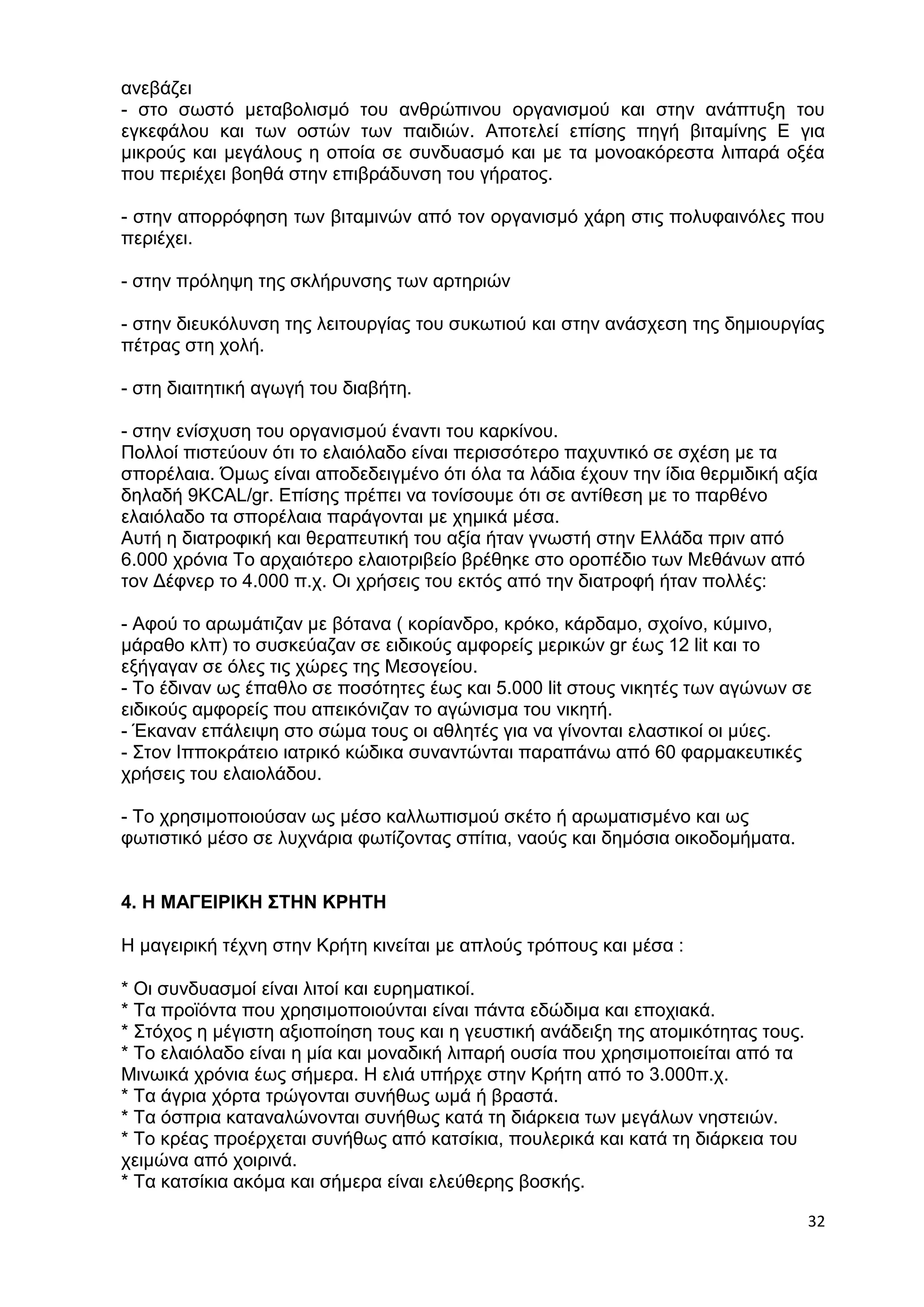 ανεβάζει 
- στο σωστό μεταβολισμό του ανθρώπινου οργανισμού και στην ανάπτυξη του 
εγκεφάλου και των οστών των παιδιών. Αποτελεί επίσης πηγή βιταμίνης Ε για 
μικρούς και μεγάλους η οποία σε συνδυασμό και με τα μονοακόρεστα λιπαρά οξέα 
που περιέχει βοηθά στην επιβράδυνση του γήρατος. 
- στην απορρόφηση των βιταμινών από τον οργανισμό χάρη στις πολυφαινόλες που 
περιέχει. 
32 
- στην πρόληψη της σκλήρυνσης των αρτηριών 
- στην διευκόλυνση της λειτουργίας του συκωτιού και στην ανάσχεση της δημιουργίας 
πέτρας στη χολή. 
- στη διαιτητική αγωγή του διαβήτη. 
- στην ενίσχυση του οργανισμού έναντι του καρκίνου. 
Πολλοί πιστεύουν ότι το ελαιόλαδο είναι περισσότερο παχυντικό σε σχέση με τα 
σπορέλαια. Όμως είναι αποδεδειγμένο ότι όλα τα λάδια έχουν την ίδια θερμιδική αξία 
δηλαδή 9KCAL/gr. Επίσης πρέπει να τονίσουμε ότι σε αντίθεση με το παρθένο 
ελαιόλαδο τα σπορέλαια παράγονται με χημικά μέσα. 
Αυτή η διατροφική και θεραπευτική του αξία ήταν γνωστή στην Ελλάδα πριν από 
6.000 χρόνια Το αρχαιότερο ελαιοτριβείο βρέθηκε στο οροπέδιο των Μεθάνων από 
τον Δέφνερ το 4.000 π.χ. Οι χρήσεις του εκτός από την διατροφή ήταν πολλές: 
- Αφού το αρωμάτιζαν με βότανα ( κορίανδρο, κρόκο, κάρδαμο, σχοίνο, κύμινο, 
μάραθο κλπ) το συσκεύαζαν σε ειδικούς αμφορείς μερικών gr έως 12 lit και το 
εξήγαγαν σε όλες τις χώρες της Μεσογείου. 
- Το έδιναν ως έπαθλο σε ποσότητες έως και 5.000 lit στους νικητές των αγώνων σε 
ειδικούς αμφορείς που απεικόνιζαν το αγώνισμα του νικητή. 
- Έκαναν επάλειψη στο σώμα τους οι αθλητές για να γίνονται ελαστικοί οι μύες. 
- Στον Ιπποκράτειο ιατρικό κώδικα συναντώνται παραπάνω από 60 φαρμακευτικές 
χρήσεις του ελαιολάδου. 
- Το χρησιμοποιούσαν ως μέσο καλλωπισμού σκέτο ή αρωματισμένο και ως 
φωτιστικό μέσο σε λυχνάρια φωτίζοντας σπίτια, ναούς και δημόσια οικοδομήματα. 
4. Η ΜΑΓΕΙΡΙΚΗ ΣΤΗΝ ΚΡΗΤΗ 
Η μαγειρική τέχνη στην Κρήτη κινείται με απλούς τρόπους και μέσα : 
* Οι συνδυασμοί είναι λιτοί και ευρηματικοί. 
* Τα προϊόντα που χρησιμοποιούνται είναι πάντα εδώδιμα και εποχιακά. 
* Στόχος η μέγιστη αξιοποίηση τους και η γευστική ανάδειξη της ατομικότητας τους. 
* Το ελαιόλαδο είναι η μία και μοναδική λιπαρή ουσία που χρησιμοποιείται από τα 
Μινωικά χρόνια έως σήμερα. Η ελιά υπήρχε στην Κρήτη από το 3.000π.χ. 
* Τα άγρια χόρτα τρώγονται συνήθως ωμά ή βραστά. 
* Τα όσπρια καταναλώνονται συνήθως κατά τη διάρκεια των μεγάλων νηστειών. 
* Το κρέας προέρχεται συνήθως από κατσίκια, πουλερικά και κατά τη διάρκεια του 
χειμώνα από χοιρινά. 
* Τα κατσίκια ακόμα και σήμερα είναι ελεύθερης βοσκής. 
 